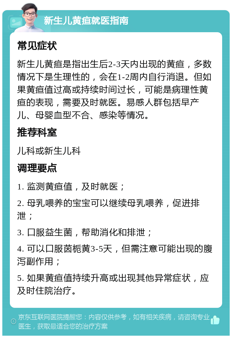 新生儿黄疸就医指南 常见症状 新生儿黄疸是指出生后2-3天内出现的黄疸，多数情况下是生理性的，会在1-2周内自行消退。但如果黄疸值过高或持续时间过长，可能是病理性黄疸的表现，需要及时就医。易感人群包括早产儿、母婴血型不合、感染等情况。 推荐科室 儿科或新生儿科 调理要点 1. 监测黄疸值，及时就医； 2. 母乳喂养的宝宝可以继续母乳喂养，促进排泄； 3. 口服益生菌，帮助消化和排泄； 4. 可以口服茵栀黄3-5天，但需注意可能出现的腹泻副作用； 5. 如果黄疸值持续升高或出现其他异常症状，应及时住院治疗。