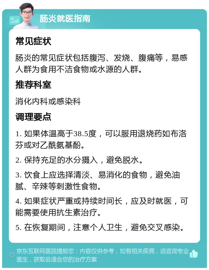 肠炎就医指南 常见症状 肠炎的常见症状包括腹泻、发烧、腹痛等，易感人群为食用不洁食物或水源的人群。 推荐科室 消化内科或感染科 调理要点 1. 如果体温高于38.5度，可以服用退烧药如布洛芬或对乙酰氨基酚。 2. 保持充足的水分摄入，避免脱水。 3. 饮食上应选择清淡、易消化的食物，避免油腻、辛辣等刺激性食物。 4. 如果症状严重或持续时间长，应及时就医，可能需要使用抗生素治疗。 5. 在恢复期间，注意个人卫生，避免交叉感染。