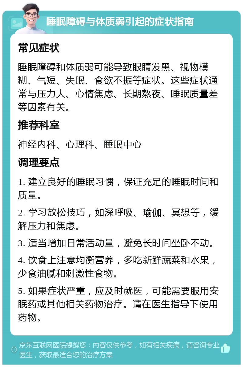 睡眠障碍与体质弱引起的症状指南 常见症状 睡眠障碍和体质弱可能导致眼睛发黑、视物模糊、气短、失眠、食欲不振等症状。这些症状通常与压力大、心情焦虑、长期熬夜、睡眠质量差等因素有关。 推荐科室 神经内科、心理科、睡眠中心 调理要点 1. 建立良好的睡眠习惯，保证充足的睡眠时间和质量。 2. 学习放松技巧，如深呼吸、瑜伽、冥想等，缓解压力和焦虑。 3. 适当增加日常活动量，避免长时间坐卧不动。 4. 饮食上注意均衡营养，多吃新鲜蔬菜和水果，少食油腻和刺激性食物。 5. 如果症状严重，应及时就医，可能需要服用安眠药或其他相关药物治疗。请在医生指导下使用药物。