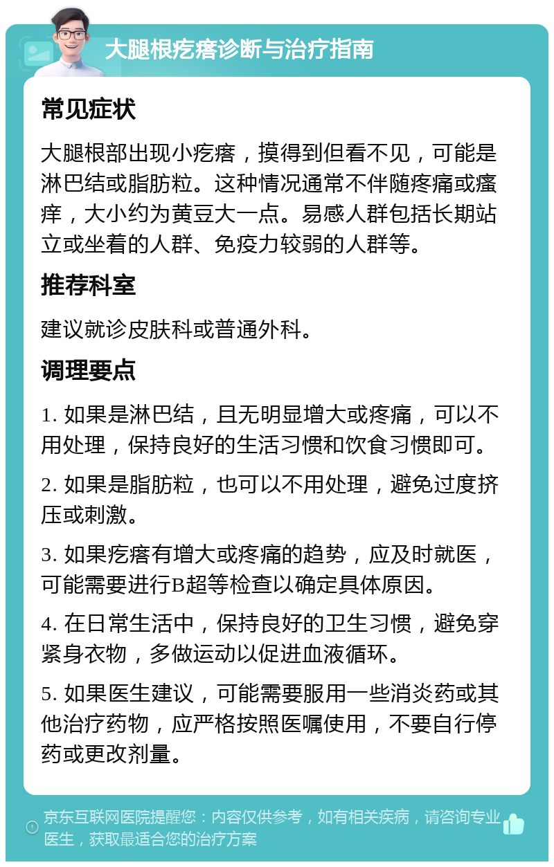 大腿根疙瘩诊断与治疗指南 常见症状 大腿根部出现小疙瘩，摸得到但看不见，可能是淋巴结或脂肪粒。这种情况通常不伴随疼痛或瘙痒，大小约为黄豆大一点。易感人群包括长期站立或坐着的人群、免疫力较弱的人群等。 推荐科室 建议就诊皮肤科或普通外科。 调理要点 1. 如果是淋巴结，且无明显增大或疼痛，可以不用处理，保持良好的生活习惯和饮食习惯即可。 2. 如果是脂肪粒，也可以不用处理，避免过度挤压或刺激。 3. 如果疙瘩有增大或疼痛的趋势，应及时就医，可能需要进行B超等检查以确定具体原因。 4. 在日常生活中，保持良好的卫生习惯，避免穿紧身衣物，多做运动以促进血液循环。 5. 如果医生建议，可能需要服用一些消炎药或其他治疗药物，应严格按照医嘱使用，不要自行停药或更改剂量。