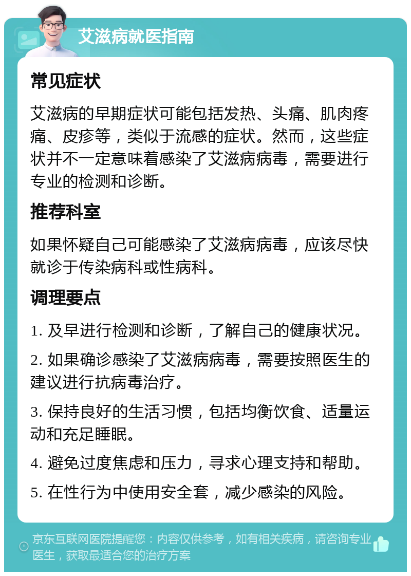 艾滋病就医指南 常见症状 艾滋病的早期症状可能包括发热、头痛、肌肉疼痛、皮疹等，类似于流感的症状。然而，这些症状并不一定意味着感染了艾滋病病毒，需要进行专业的检测和诊断。 推荐科室 如果怀疑自己可能感染了艾滋病病毒，应该尽快就诊于传染病科或性病科。 调理要点 1. 及早进行检测和诊断，了解自己的健康状况。 2. 如果确诊感染了艾滋病病毒，需要按照医生的建议进行抗病毒治疗。 3. 保持良好的生活习惯，包括均衡饮食、适量运动和充足睡眠。 4. 避免过度焦虑和压力，寻求心理支持和帮助。 5. 在性行为中使用安全套，减少感染的风险。