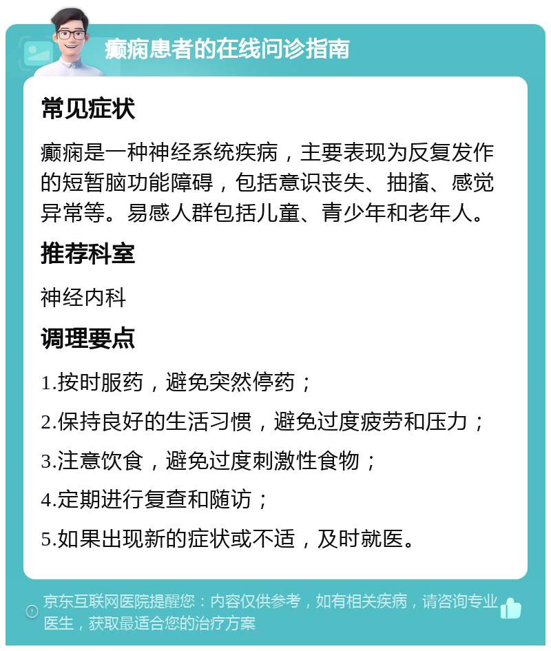 癫痫患者的在线问诊指南 常见症状 癫痫是一种神经系统疾病，主要表现为反复发作的短暂脑功能障碍，包括意识丧失、抽搐、感觉异常等。易感人群包括儿童、青少年和老年人。 推荐科室 神经内科 调理要点 1.按时服药，避免突然停药； 2.保持良好的生活习惯，避免过度疲劳和压力； 3.注意饮食，避免过度刺激性食物； 4.定期进行复查和随访； 5.如果出现新的症状或不适，及时就医。