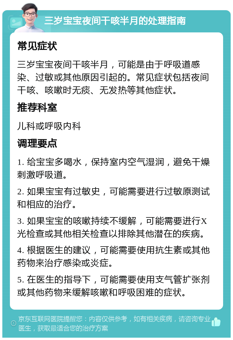 三岁宝宝夜间干咳半月的处理指南 常见症状 三岁宝宝夜间干咳半月，可能是由于呼吸道感染、过敏或其他原因引起的。常见症状包括夜间干咳、咳嗽时无痰、无发热等其他症状。 推荐科室 儿科或呼吸内科 调理要点 1. 给宝宝多喝水，保持室内空气湿润，避免干燥刺激呼吸道。 2. 如果宝宝有过敏史，可能需要进行过敏原测试和相应的治疗。 3. 如果宝宝的咳嗽持续不缓解，可能需要进行X光检查或其他相关检查以排除其他潜在的疾病。 4. 根据医生的建议，可能需要使用抗生素或其他药物来治疗感染或炎症。 5. 在医生的指导下，可能需要使用支气管扩张剂或其他药物来缓解咳嗽和呼吸困难的症状。