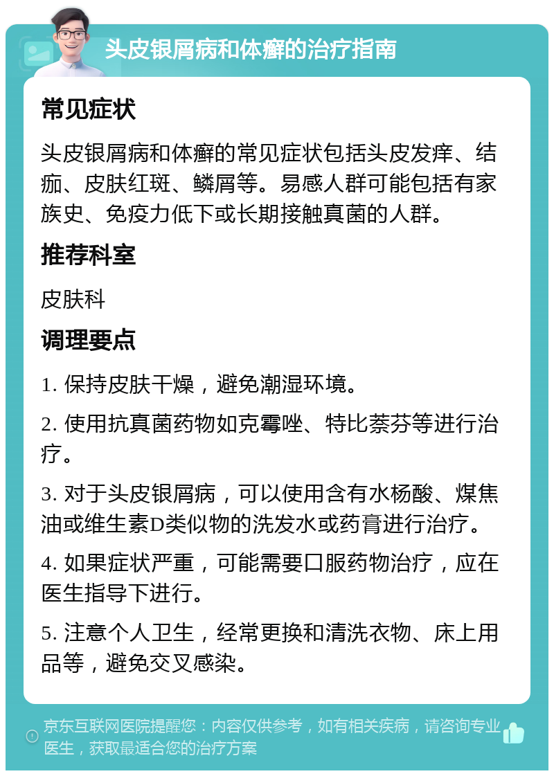 头皮银屑病和体癣的治疗指南 常见症状 头皮银屑病和体癣的常见症状包括头皮发痒、结痂、皮肤红斑、鳞屑等。易感人群可能包括有家族史、免疫力低下或长期接触真菌的人群。 推荐科室 皮肤科 调理要点 1. 保持皮肤干燥，避免潮湿环境。 2. 使用抗真菌药物如克霉唑、特比萘芬等进行治疗。 3. 对于头皮银屑病，可以使用含有水杨酸、煤焦油或维生素D类似物的洗发水或药膏进行治疗。 4. 如果症状严重，可能需要口服药物治疗，应在医生指导下进行。 5. 注意个人卫生，经常更换和清洗衣物、床上用品等，避免交叉感染。