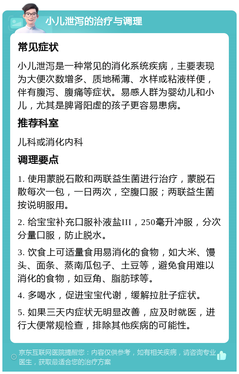 小儿泄泻的治疗与调理 常见症状 小儿泄泻是一种常见的消化系统疾病，主要表现为大便次数增多、质地稀薄、水样或粘液样便，伴有腹泻、腹痛等症状。易感人群为婴幼儿和小儿，尤其是脾肾阳虚的孩子更容易患病。 推荐科室 儿科或消化内科 调理要点 1. 使用蒙脱石散和两联益生菌进行治疗，蒙脱石散每次一包，一日两次，空腹口服；两联益生菌按说明服用。 2. 给宝宝补充口服补液盐III，250毫升冲服，分次分量口服，防止脱水。 3. 饮食上可适量食用易消化的食物，如大米、馒头、面条、蒸南瓜包子、土豆等，避免食用难以消化的食物，如豆角、脂肪球等。 4. 多喝水，促进宝宝代谢，缓解拉肚子症状。 5. 如果三天内症状无明显改善，应及时就医，进行大便常规检查，排除其他疾病的可能性。