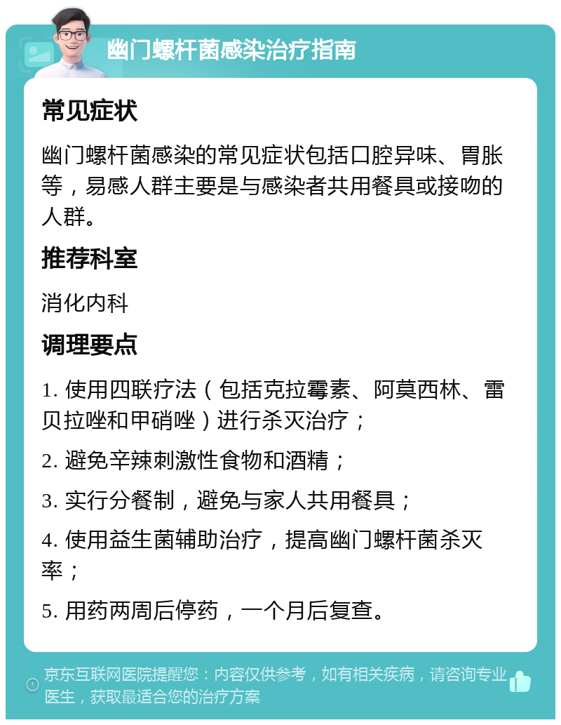 幽门螺杆菌感染治疗指南 常见症状 幽门螺杆菌感染的常见症状包括口腔异味、胃胀等，易感人群主要是与感染者共用餐具或接吻的人群。 推荐科室 消化内科 调理要点 1. 使用四联疗法（包括克拉霉素、阿莫西林、雷贝拉唑和甲硝唑）进行杀灭治疗； 2. 避免辛辣刺激性食物和酒精； 3. 实行分餐制，避免与家人共用餐具； 4. 使用益生菌辅助治疗，提高幽门螺杆菌杀灭率； 5. 用药两周后停药，一个月后复查。