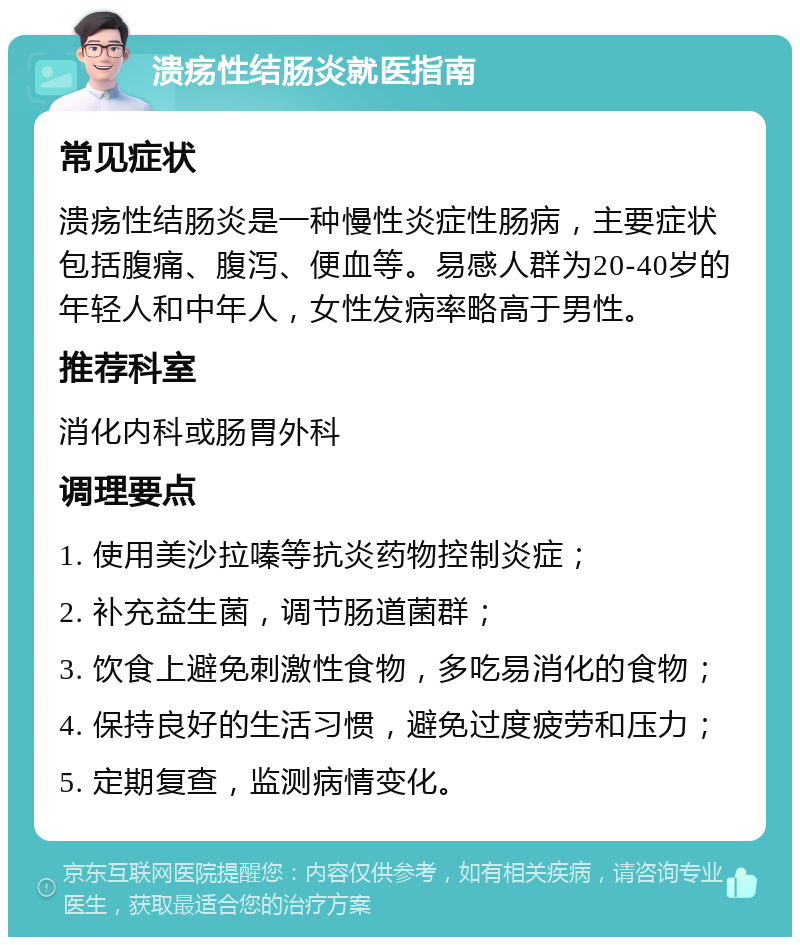 溃疡性结肠炎就医指南 常见症状 溃疡性结肠炎是一种慢性炎症性肠病，主要症状包括腹痛、腹泻、便血等。易感人群为20-40岁的年轻人和中年人，女性发病率略高于男性。 推荐科室 消化内科或肠胃外科 调理要点 1. 使用美沙拉嗪等抗炎药物控制炎症； 2. 补充益生菌，调节肠道菌群； 3. 饮食上避免刺激性食物，多吃易消化的食物； 4. 保持良好的生活习惯，避免过度疲劳和压力； 5. 定期复查，监测病情变化。