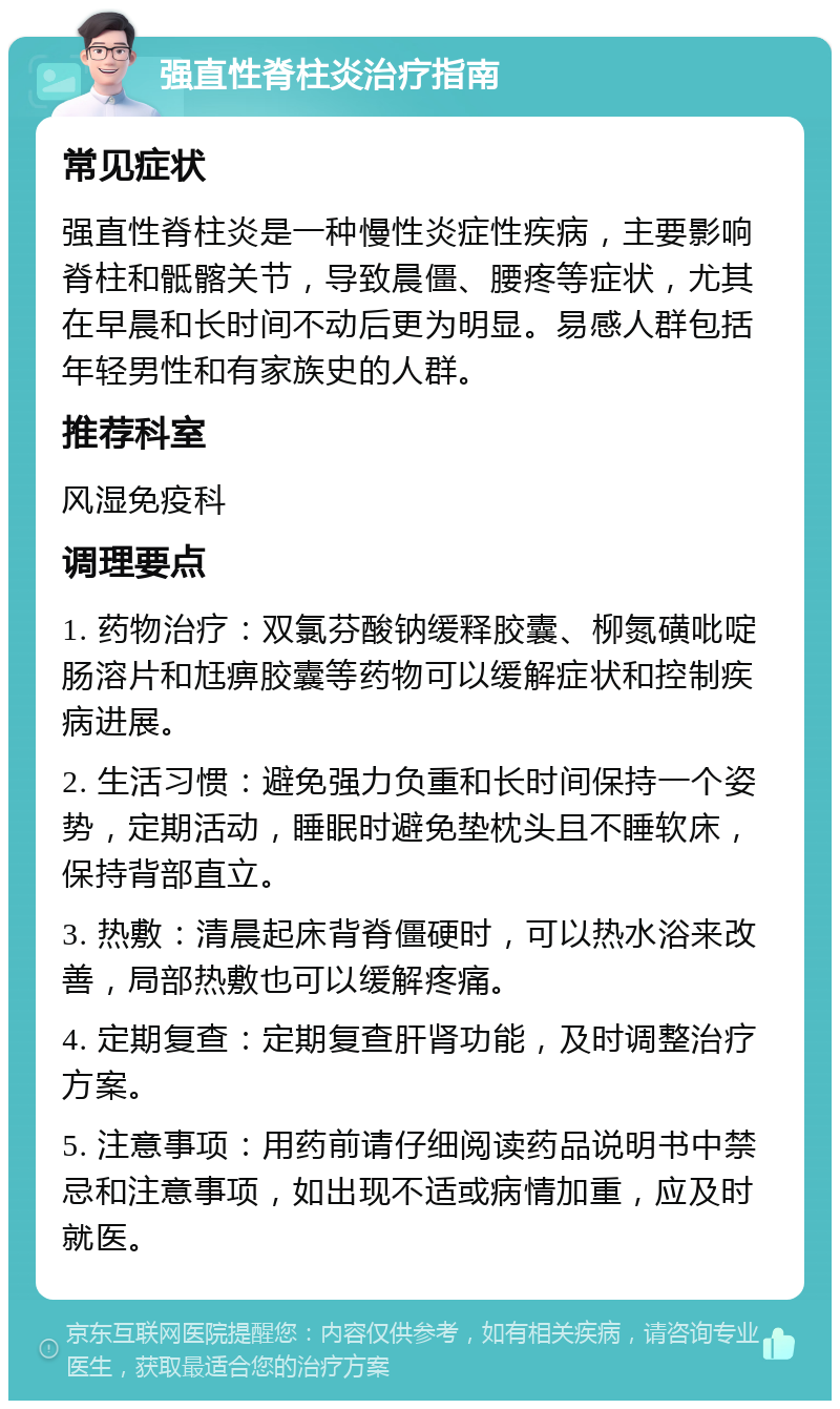 强直性脊柱炎治疗指南 常见症状 强直性脊柱炎是一种慢性炎症性疾病，主要影响脊柱和骶髂关节，导致晨僵、腰疼等症状，尤其在早晨和长时间不动后更为明显。易感人群包括年轻男性和有家族史的人群。 推荐科室 风湿免疫科 调理要点 1. 药物治疗：双氯芬酸钠缓释胶囊、柳氮磺吡啶肠溶片和尪痹胶囊等药物可以缓解症状和控制疾病进展。 2. 生活习惯：避免强力负重和长时间保持一个姿势，定期活动，睡眠时避免垫枕头且不睡软床，保持背部直立。 3. 热敷：清晨起床背脊僵硬时，可以热水浴来改善，局部热敷也可以缓解疼痛。 4. 定期复查：定期复查肝肾功能，及时调整治疗方案。 5. 注意事项：用药前请仔细阅读药品说明书中禁忌和注意事项，如出现不适或病情加重，应及时就医。