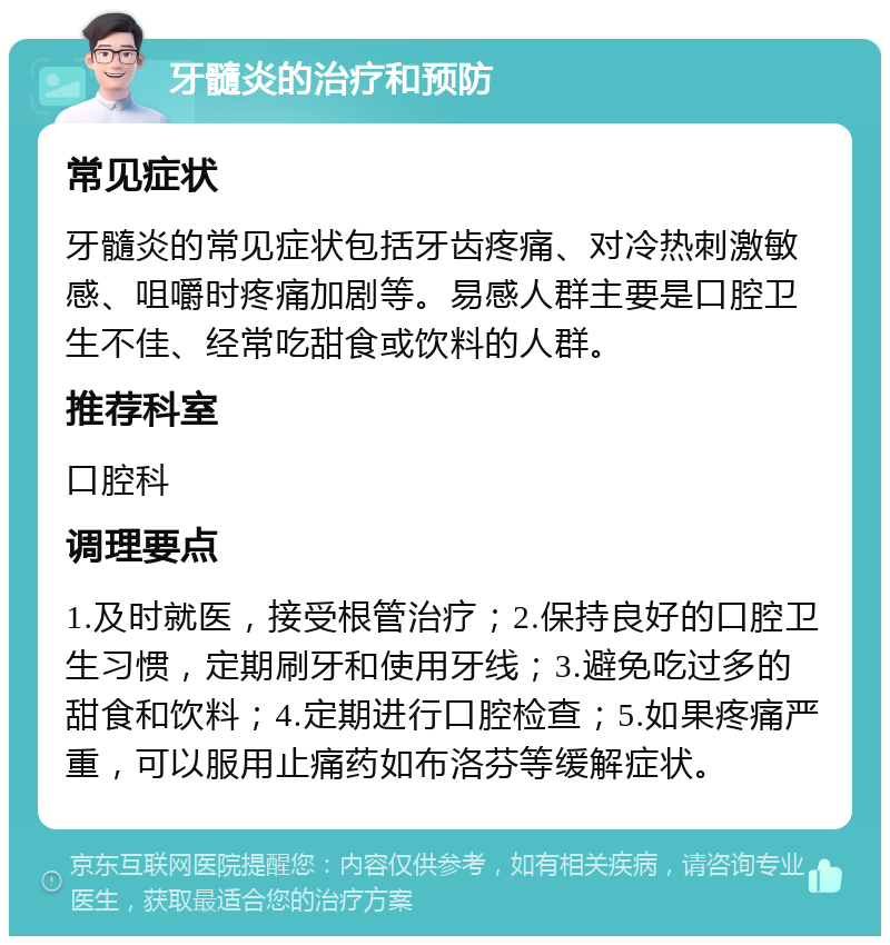 牙髓炎的治疗和预防 常见症状 牙髓炎的常见症状包括牙齿疼痛、对冷热刺激敏感、咀嚼时疼痛加剧等。易感人群主要是口腔卫生不佳、经常吃甜食或饮料的人群。 推荐科室 口腔科 调理要点 1.及时就医，接受根管治疗；2.保持良好的口腔卫生习惯，定期刷牙和使用牙线；3.避免吃过多的甜食和饮料；4.定期进行口腔检查；5.如果疼痛严重，可以服用止痛药如布洛芬等缓解症状。