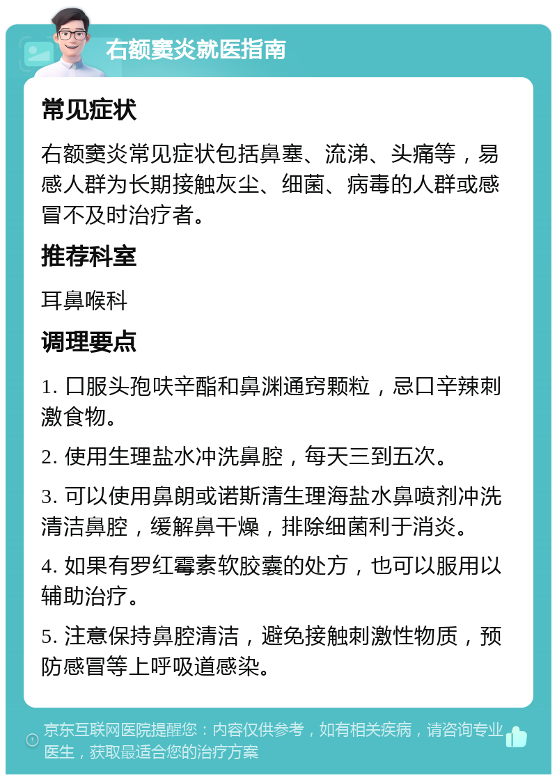 右额窦炎就医指南 常见症状 右额窦炎常见症状包括鼻塞、流涕、头痛等，易感人群为长期接触灰尘、细菌、病毒的人群或感冒不及时治疗者。 推荐科室 耳鼻喉科 调理要点 1. 口服头孢呋辛酯和鼻渊通窍颗粒，忌口辛辣刺激食物。 2. 使用生理盐水冲洗鼻腔，每天三到五次。 3. 可以使用鼻朗或诺斯清生理海盐水鼻喷剂冲洗清洁鼻腔，缓解鼻干燥，排除细菌利于消炎。 4. 如果有罗红霉素软胶囊的处方，也可以服用以辅助治疗。 5. 注意保持鼻腔清洁，避免接触刺激性物质，预防感冒等上呼吸道感染。