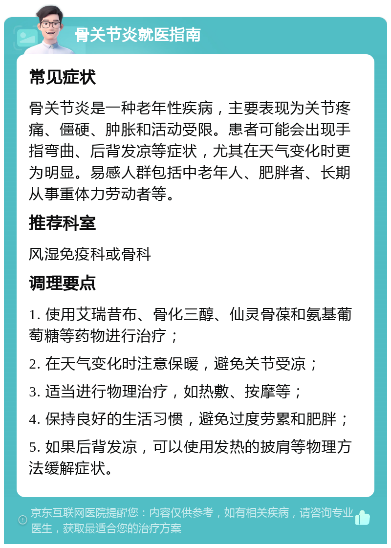 骨关节炎就医指南 常见症状 骨关节炎是一种老年性疾病，主要表现为关节疼痛、僵硬、肿胀和活动受限。患者可能会出现手指弯曲、后背发凉等症状，尤其在天气变化时更为明显。易感人群包括中老年人、肥胖者、长期从事重体力劳动者等。 推荐科室 风湿免疫科或骨科 调理要点 1. 使用艾瑞昔布、骨化三醇、仙灵骨葆和氨基葡萄糖等药物进行治疗； 2. 在天气变化时注意保暖，避免关节受凉； 3. 适当进行物理治疗，如热敷、按摩等； 4. 保持良好的生活习惯，避免过度劳累和肥胖； 5. 如果后背发凉，可以使用发热的披肩等物理方法缓解症状。