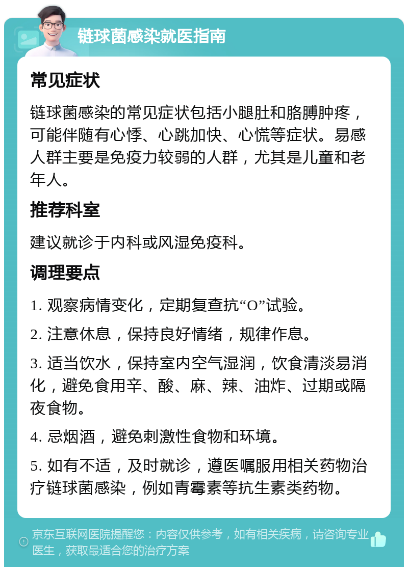 链球菌感染就医指南 常见症状 链球菌感染的常见症状包括小腿肚和胳膊肿疼，可能伴随有心悸、心跳加快、心慌等症状。易感人群主要是免疫力较弱的人群，尤其是儿童和老年人。 推荐科室 建议就诊于内科或风湿免疫科。 调理要点 1. 观察病情变化，定期复查抗“O”试验。 2. 注意休息，保持良好情绪，规律作息。 3. 适当饮水，保持室内空气湿润，饮食清淡易消化，避免食用辛、酸、麻、辣、油炸、过期或隔夜食物。 4. 忌烟酒，避免刺激性食物和环境。 5. 如有不适，及时就诊，遵医嘱服用相关药物治疗链球菌感染，例如青霉素等抗生素类药物。