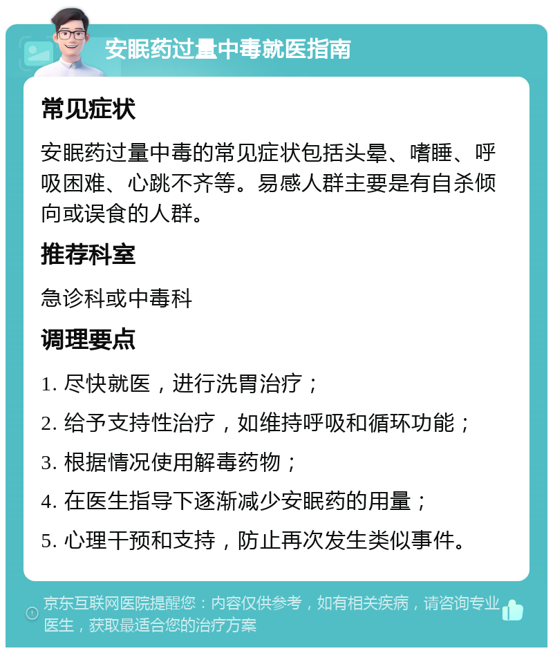 安眠药过量中毒就医指南 常见症状 安眠药过量中毒的常见症状包括头晕、嗜睡、呼吸困难、心跳不齐等。易感人群主要是有自杀倾向或误食的人群。 推荐科室 急诊科或中毒科 调理要点 1. 尽快就医，进行洗胃治疗； 2. 给予支持性治疗，如维持呼吸和循环功能； 3. 根据情况使用解毒药物； 4. 在医生指导下逐渐减少安眠药的用量； 5. 心理干预和支持，防止再次发生类似事件。