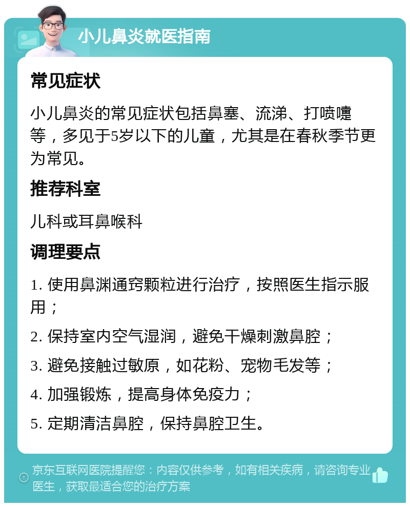 小儿鼻炎就医指南 常见症状 小儿鼻炎的常见症状包括鼻塞、流涕、打喷嚏等，多见于5岁以下的儿童，尤其是在春秋季节更为常见。 推荐科室 儿科或耳鼻喉科 调理要点 1. 使用鼻渊通窍颗粒进行治疗，按照医生指示服用； 2. 保持室内空气湿润，避免干燥刺激鼻腔； 3. 避免接触过敏原，如花粉、宠物毛发等； 4. 加强锻炼，提高身体免疫力； 5. 定期清洁鼻腔，保持鼻腔卫生。