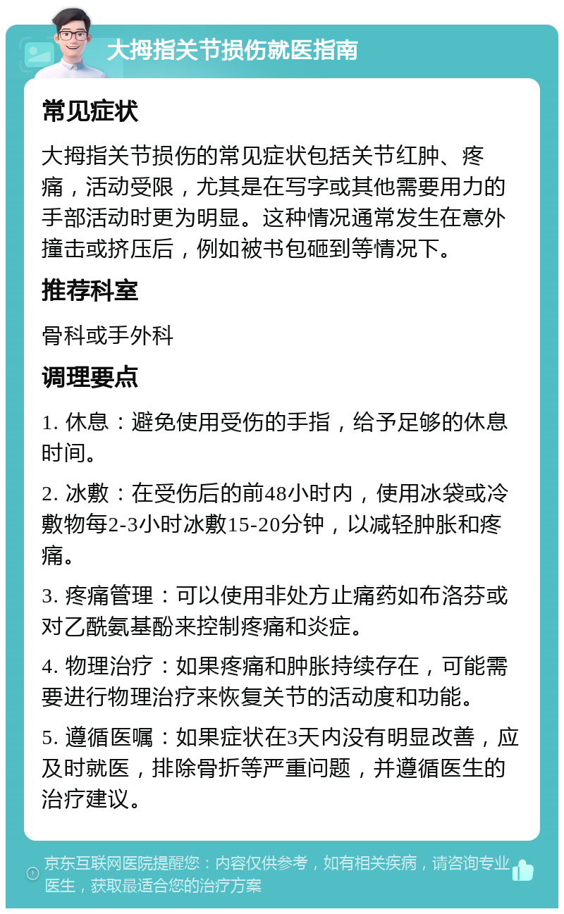 大拇指关节损伤就医指南 常见症状 大拇指关节损伤的常见症状包括关节红肿、疼痛，活动受限，尤其是在写字或其他需要用力的手部活动时更为明显。这种情况通常发生在意外撞击或挤压后，例如被书包砸到等情况下。 推荐科室 骨科或手外科 调理要点 1. 休息：避免使用受伤的手指，给予足够的休息时间。 2. 冰敷：在受伤后的前48小时内，使用冰袋或冷敷物每2-3小时冰敷15-20分钟，以减轻肿胀和疼痛。 3. 疼痛管理：可以使用非处方止痛药如布洛芬或对乙酰氨基酚来控制疼痛和炎症。 4. 物理治疗：如果疼痛和肿胀持续存在，可能需要进行物理治疗来恢复关节的活动度和功能。 5. 遵循医嘱：如果症状在3天内没有明显改善，应及时就医，排除骨折等严重问题，并遵循医生的治疗建议。