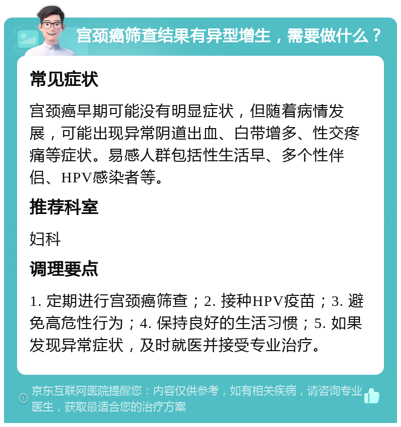 宫颈癌筛查结果有异型增生，需要做什么？ 常见症状 宫颈癌早期可能没有明显症状，但随着病情发展，可能出现异常阴道出血、白带增多、性交疼痛等症状。易感人群包括性生活早、多个性伴侣、HPV感染者等。 推荐科室 妇科 调理要点 1. 定期进行宫颈癌筛查；2. 接种HPV疫苗；3. 避免高危性行为；4. 保持良好的生活习惯；5. 如果发现异常症状，及时就医并接受专业治疗。