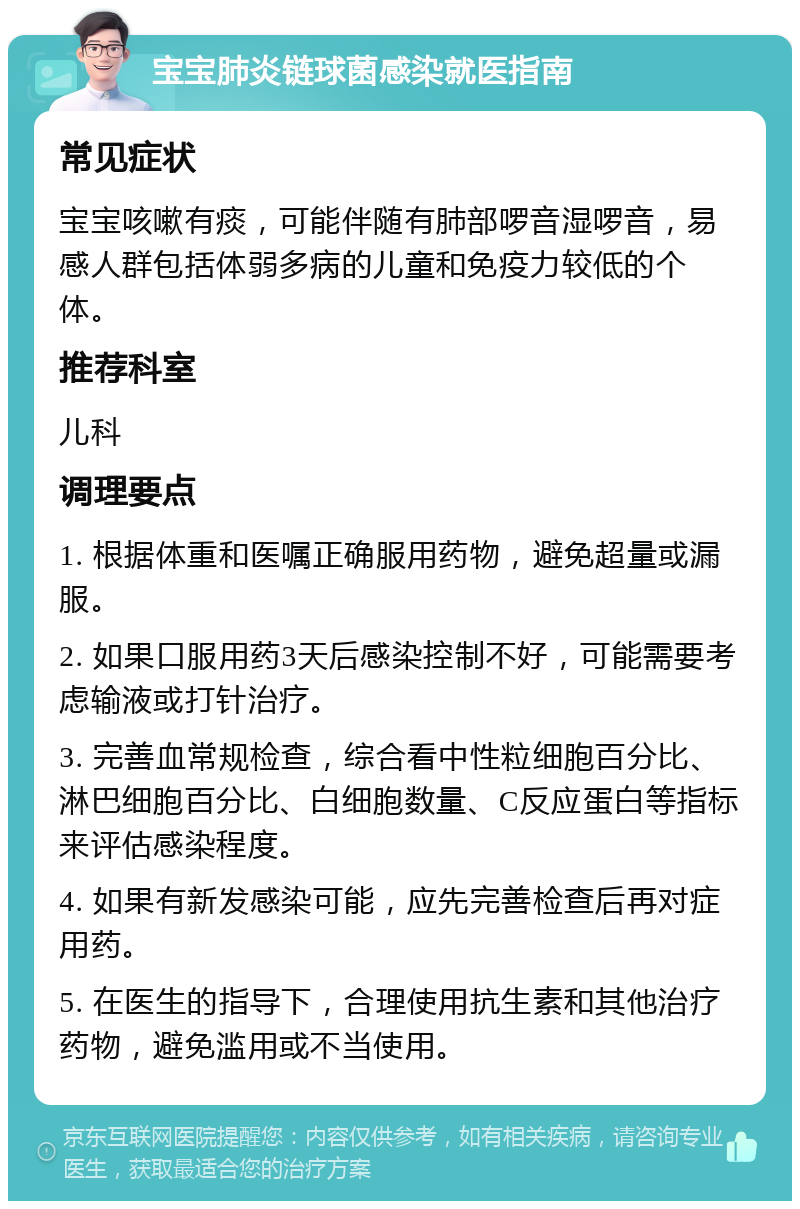 宝宝肺炎链球菌感染就医指南 常见症状 宝宝咳嗽有痰，可能伴随有肺部啰音湿啰音，易感人群包括体弱多病的儿童和免疫力较低的个体。 推荐科室 儿科 调理要点 1. 根据体重和医嘱正确服用药物，避免超量或漏服。 2. 如果口服用药3天后感染控制不好，可能需要考虑输液或打针治疗。 3. 完善血常规检查，综合看中性粒细胞百分比、淋巴细胞百分比、白细胞数量、C反应蛋白等指标来评估感染程度。 4. 如果有新发感染可能，应先完善检查后再对症用药。 5. 在医生的指导下，合理使用抗生素和其他治疗药物，避免滥用或不当使用。