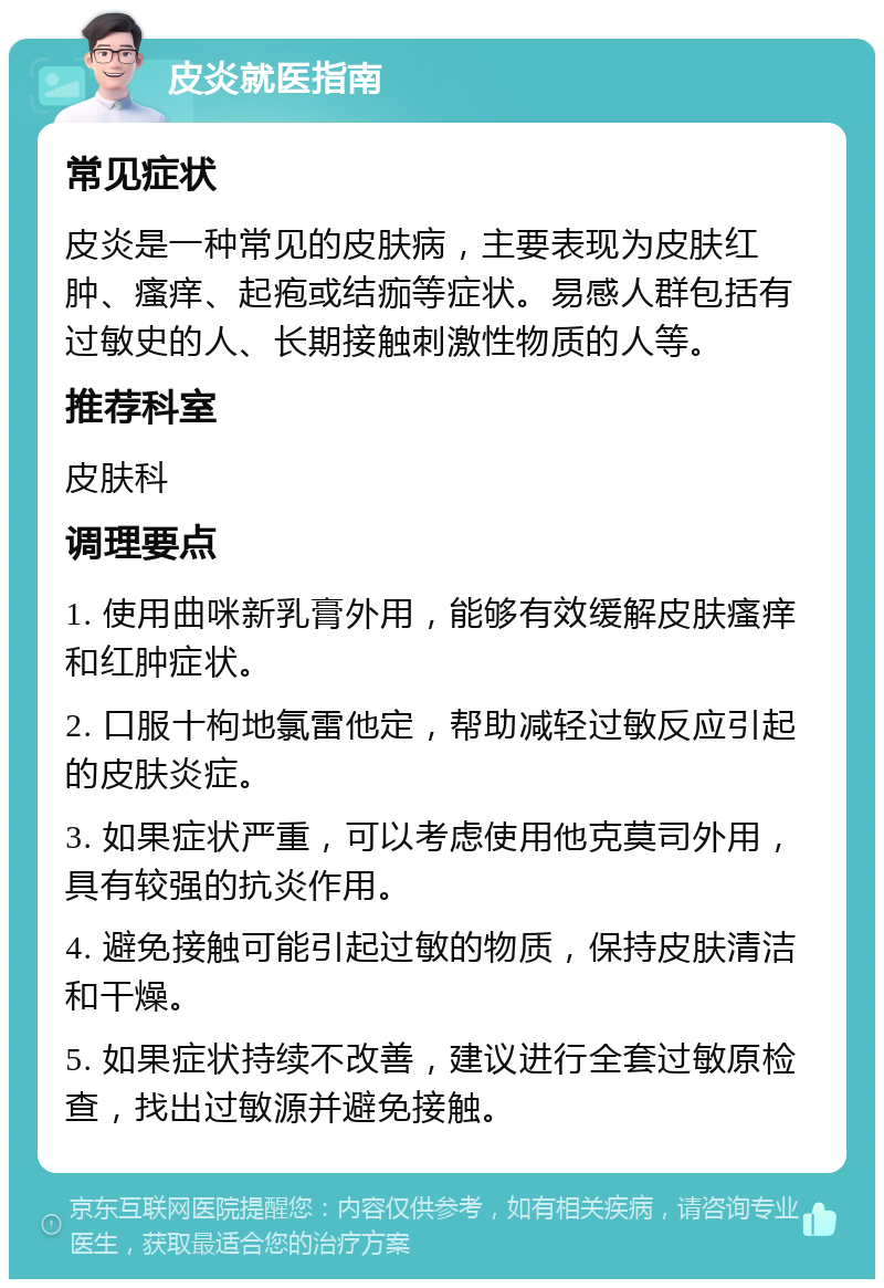 皮炎就医指南 常见症状 皮炎是一种常见的皮肤病，主要表现为皮肤红肿、瘙痒、起疱或结痂等症状。易感人群包括有过敏史的人、长期接触刺激性物质的人等。 推荐科室 皮肤科 调理要点 1. 使用曲咪新乳膏外用，能够有效缓解皮肤瘙痒和红肿症状。 2. 口服十枸地氯雷他定，帮助减轻过敏反应引起的皮肤炎症。 3. 如果症状严重，可以考虑使用他克莫司外用，具有较强的抗炎作用。 4. 避免接触可能引起过敏的物质，保持皮肤清洁和干燥。 5. 如果症状持续不改善，建议进行全套过敏原检查，找出过敏源并避免接触。