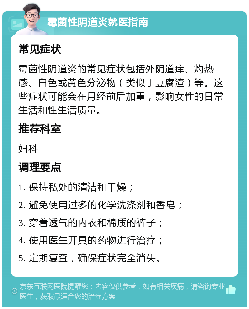 霉菌性阴道炎就医指南 常见症状 霉菌性阴道炎的常见症状包括外阴道痒、灼热感、白色或黄色分泌物（类似于豆腐渣）等。这些症状可能会在月经前后加重，影响女性的日常生活和性生活质量。 推荐科室 妇科 调理要点 1. 保持私处的清洁和干燥； 2. 避免使用过多的化学洗涤剂和香皂； 3. 穿着透气的内衣和棉质的裤子； 4. 使用医生开具的药物进行治疗； 5. 定期复查，确保症状完全消失。