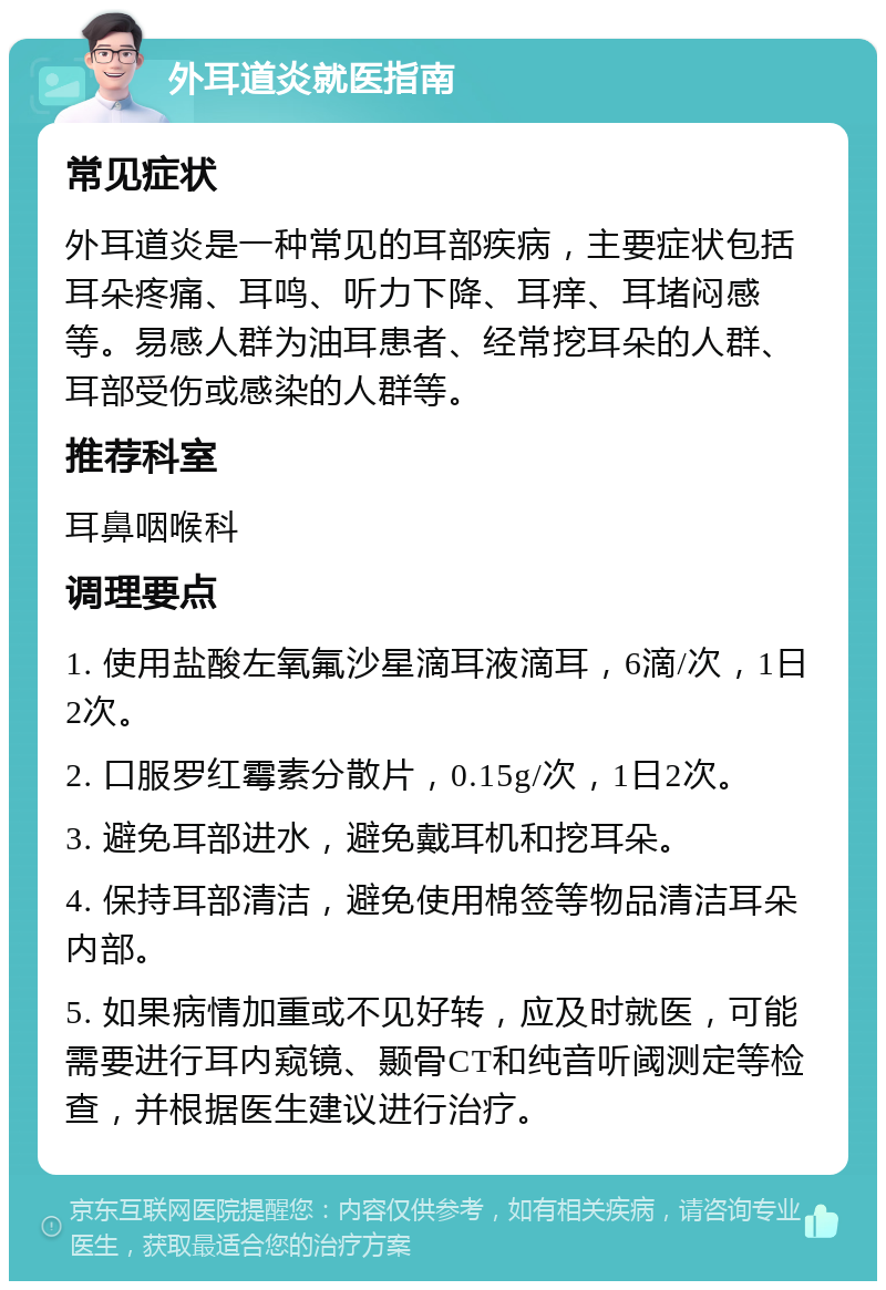 外耳道炎就医指南 常见症状 外耳道炎是一种常见的耳部疾病，主要症状包括耳朵疼痛、耳鸣、听力下降、耳痒、耳堵闷感等。易感人群为油耳患者、经常挖耳朵的人群、耳部受伤或感染的人群等。 推荐科室 耳鼻咽喉科 调理要点 1. 使用盐酸左氧氟沙星滴耳液滴耳，6滴/次，1日2次。 2. 口服罗红霉素分散片，0.15g/次，1日2次。 3. 避免耳部进水，避免戴耳机和挖耳朵。 4. 保持耳部清洁，避免使用棉签等物品清洁耳朵内部。 5. 如果病情加重或不见好转，应及时就医，可能需要进行耳内窥镜、颞骨CT和纯音听阈测定等检查，并根据医生建议进行治疗。