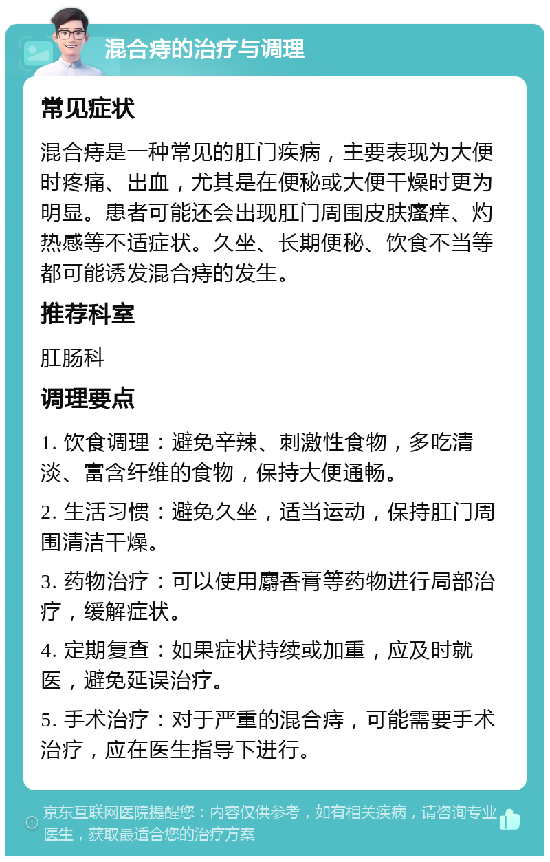 混合痔的治疗与调理 常见症状 混合痔是一种常见的肛门疾病，主要表现为大便时疼痛、出血，尤其是在便秘或大便干燥时更为明显。患者可能还会出现肛门周围皮肤瘙痒、灼热感等不适症状。久坐、长期便秘、饮食不当等都可能诱发混合痔的发生。 推荐科室 肛肠科 调理要点 1. 饮食调理：避免辛辣、刺激性食物，多吃清淡、富含纤维的食物，保持大便通畅。 2. 生活习惯：避免久坐，适当运动，保持肛门周围清洁干燥。 3. 药物治疗：可以使用麝香膏等药物进行局部治疗，缓解症状。 4. 定期复查：如果症状持续或加重，应及时就医，避免延误治疗。 5. 手术治疗：对于严重的混合痔，可能需要手术治疗，应在医生指导下进行。