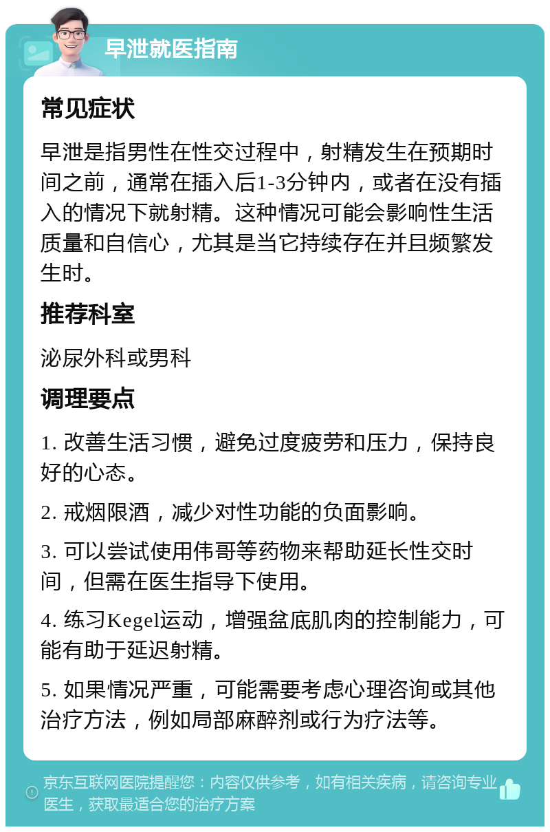 早泄就医指南 常见症状 早泄是指男性在性交过程中，射精发生在预期时间之前，通常在插入后1-3分钟内，或者在没有插入的情况下就射精。这种情况可能会影响性生活质量和自信心，尤其是当它持续存在并且频繁发生时。 推荐科室 泌尿外科或男科 调理要点 1. 改善生活习惯，避免过度疲劳和压力，保持良好的心态。 2. 戒烟限酒，减少对性功能的负面影响。 3. 可以尝试使用伟哥等药物来帮助延长性交时间，但需在医生指导下使用。 4. 练习Kegel运动，增强盆底肌肉的控制能力，可能有助于延迟射精。 5. 如果情况严重，可能需要考虑心理咨询或其他治疗方法，例如局部麻醉剂或行为疗法等。