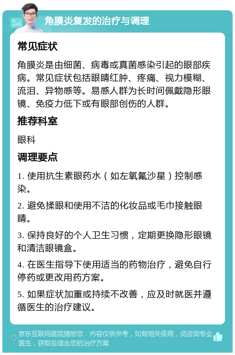 角膜炎复发的治疗与调理 常见症状 角膜炎是由细菌、病毒或真菌感染引起的眼部疾病。常见症状包括眼睛红肿、疼痛、视力模糊、流泪、异物感等。易感人群为长时间佩戴隐形眼镜、免疫力低下或有眼部创伤的人群。 推荐科室 眼科 调理要点 1. 使用抗生素眼药水（如左氧氟沙星）控制感染。 2. 避免揉眼和使用不洁的化妆品或毛巾接触眼睛。 3. 保持良好的个人卫生习惯，定期更换隐形眼镜和清洁眼镜盒。 4. 在医生指导下使用适当的药物治疗，避免自行停药或更改用药方案。 5. 如果症状加重或持续不改善，应及时就医并遵循医生的治疗建议。