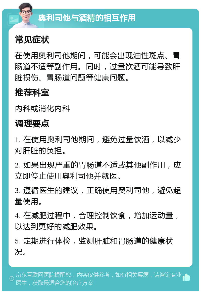 奥利司他与酒精的相互作用 常见症状 在使用奥利司他期间，可能会出现油性斑点、胃肠道不适等副作用。同时，过量饮酒可能导致肝脏损伤、胃肠道问题等健康问题。 推荐科室 内科或消化内科 调理要点 1. 在使用奥利司他期间，避免过量饮酒，以减少对肝脏的负担。 2. 如果出现严重的胃肠道不适或其他副作用，应立即停止使用奥利司他并就医。 3. 遵循医生的建议，正确使用奥利司他，避免超量使用。 4. 在减肥过程中，合理控制饮食，增加运动量，以达到更好的减肥效果。 5. 定期进行体检，监测肝脏和胃肠道的健康状况。