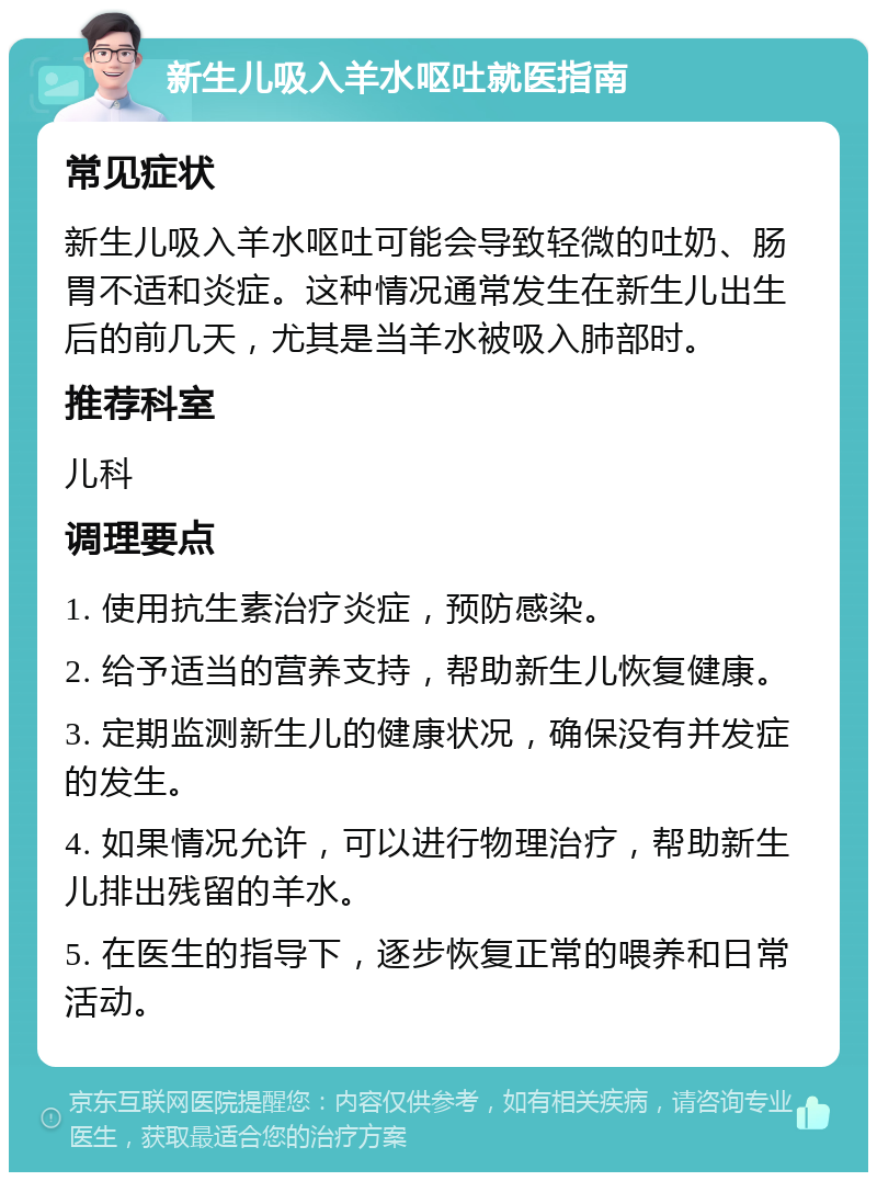 新生儿吸入羊水呕吐就医指南 常见症状 新生儿吸入羊水呕吐可能会导致轻微的吐奶、肠胃不适和炎症。这种情况通常发生在新生儿出生后的前几天，尤其是当羊水被吸入肺部时。 推荐科室 儿科 调理要点 1. 使用抗生素治疗炎症，预防感染。 2. 给予适当的营养支持，帮助新生儿恢复健康。 3. 定期监测新生儿的健康状况，确保没有并发症的发生。 4. 如果情况允许，可以进行物理治疗，帮助新生儿排出残留的羊水。 5. 在医生的指导下，逐步恢复正常的喂养和日常活动。