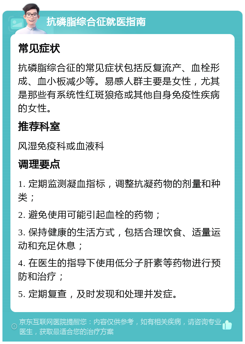 抗磷脂综合征就医指南 常见症状 抗磷脂综合征的常见症状包括反复流产、血栓形成、血小板减少等。易感人群主要是女性，尤其是那些有系统性红斑狼疮或其他自身免疫性疾病的女性。 推荐科室 风湿免疫科或血液科 调理要点 1. 定期监测凝血指标，调整抗凝药物的剂量和种类； 2. 避免使用可能引起血栓的药物； 3. 保持健康的生活方式，包括合理饮食、适量运动和充足休息； 4. 在医生的指导下使用低分子肝素等药物进行预防和治疗； 5. 定期复查，及时发现和处理并发症。