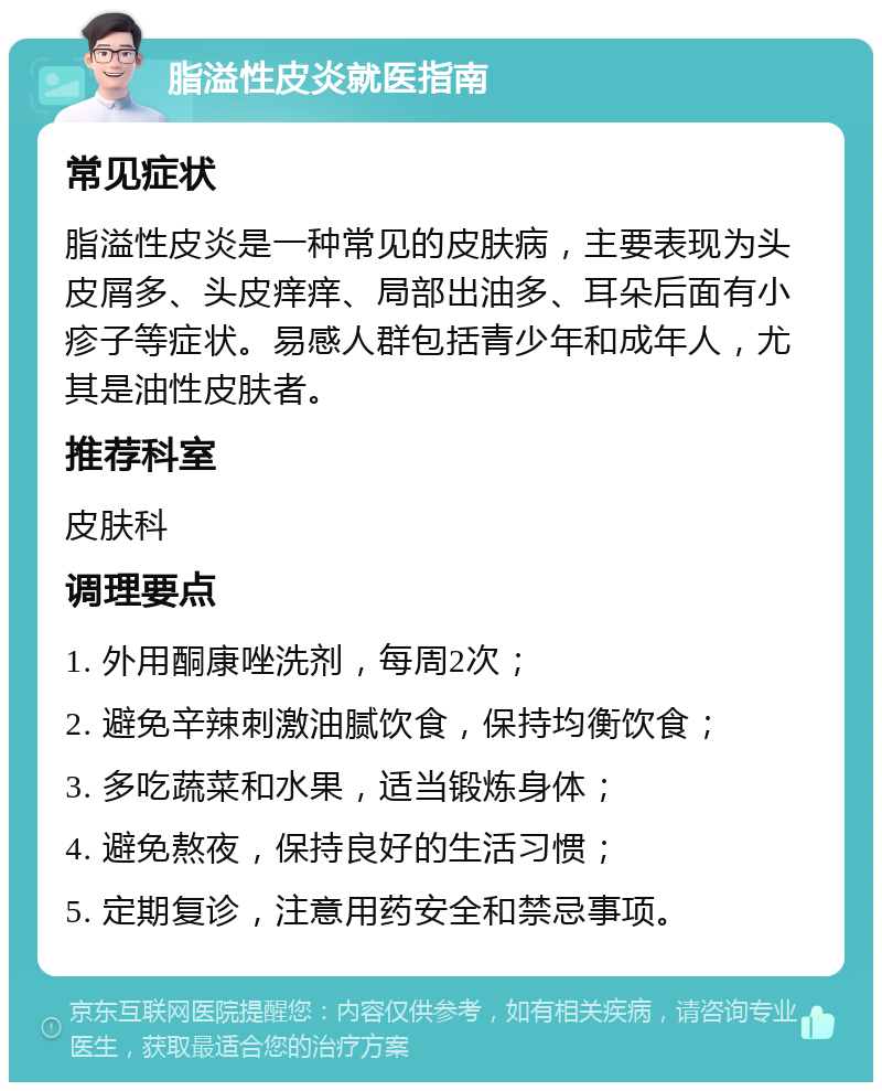 脂溢性皮炎就医指南 常见症状 脂溢性皮炎是一种常见的皮肤病，主要表现为头皮屑多、头皮痒痒、局部出油多、耳朵后面有小疹子等症状。易感人群包括青少年和成年人，尤其是油性皮肤者。 推荐科室 皮肤科 调理要点 1. 外用酮康唑洗剂，每周2次； 2. 避免辛辣刺激油腻饮食，保持均衡饮食； 3. 多吃蔬菜和水果，适当锻炼身体； 4. 避免熬夜，保持良好的生活习惯； 5. 定期复诊，注意用药安全和禁忌事项。