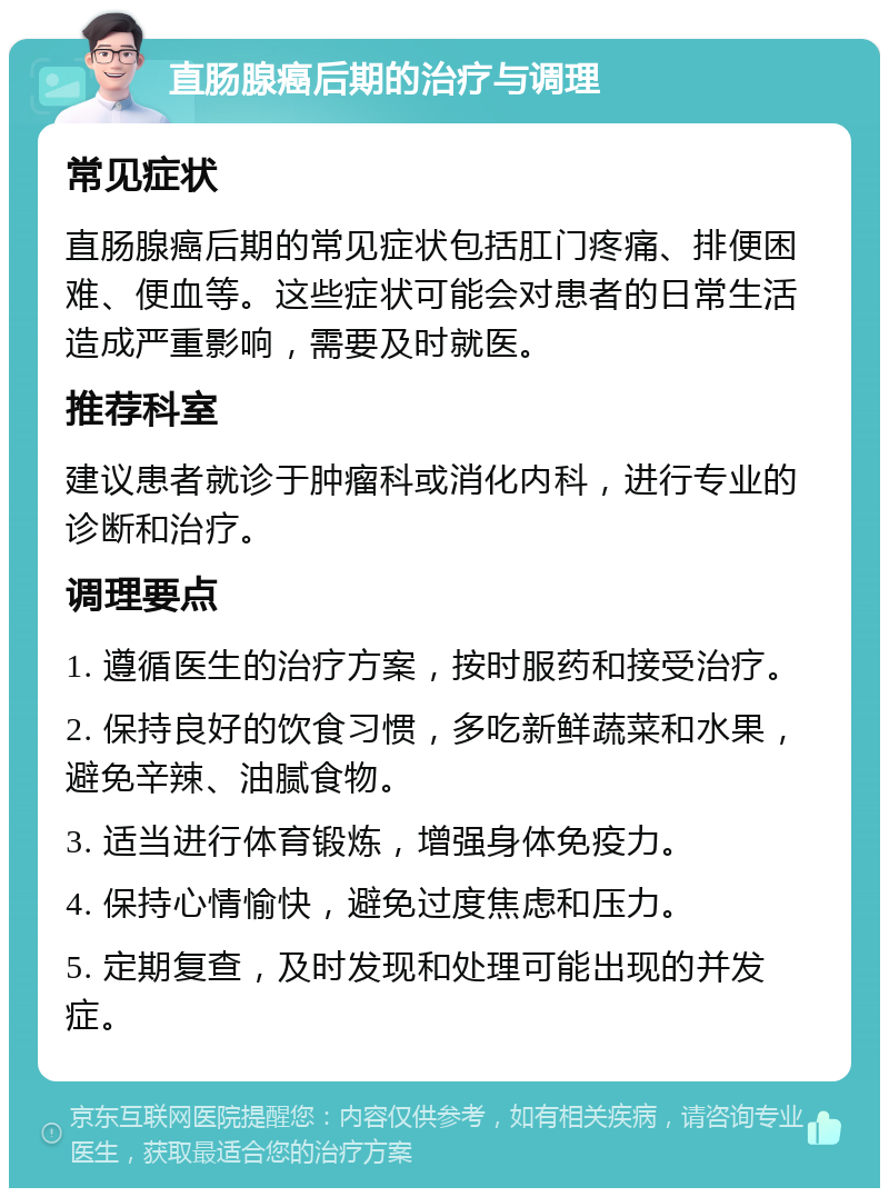 直肠腺癌后期的治疗与调理 常见症状 直肠腺癌后期的常见症状包括肛门疼痛、排便困难、便血等。这些症状可能会对患者的日常生活造成严重影响，需要及时就医。 推荐科室 建议患者就诊于肿瘤科或消化内科，进行专业的诊断和治疗。 调理要点 1. 遵循医生的治疗方案，按时服药和接受治疗。 2. 保持良好的饮食习惯，多吃新鲜蔬菜和水果，避免辛辣、油腻食物。 3. 适当进行体育锻炼，增强身体免疫力。 4. 保持心情愉快，避免过度焦虑和压力。 5. 定期复查，及时发现和处理可能出现的并发症。