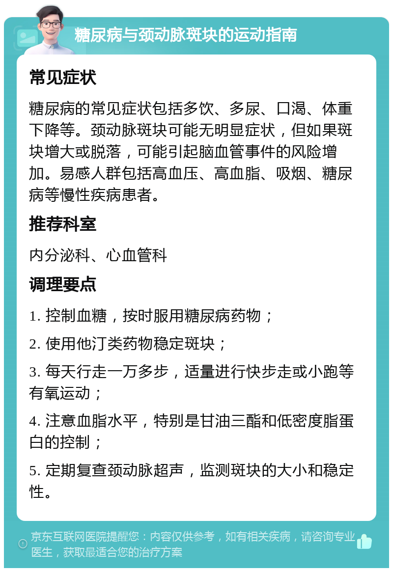 糖尿病与颈动脉斑块的运动指南 常见症状 糖尿病的常见症状包括多饮、多尿、口渴、体重下降等。颈动脉斑块可能无明显症状，但如果斑块增大或脱落，可能引起脑血管事件的风险增加。易感人群包括高血压、高血脂、吸烟、糖尿病等慢性疾病患者。 推荐科室 内分泌科、心血管科 调理要点 1. 控制血糖，按时服用糖尿病药物； 2. 使用他汀类药物稳定斑块； 3. 每天行走一万多步，适量进行快步走或小跑等有氧运动； 4. 注意血脂水平，特别是甘油三酯和低密度脂蛋白的控制； 5. 定期复查颈动脉超声，监测斑块的大小和稳定性。