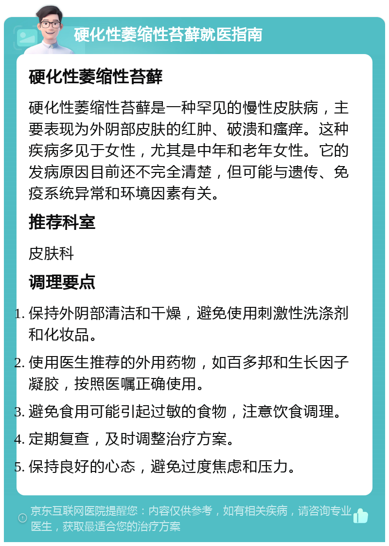 硬化性萎缩性苔藓就医指南 硬化性萎缩性苔藓 硬化性萎缩性苔藓是一种罕见的慢性皮肤病，主要表现为外阴部皮肤的红肿、破溃和瘙痒。这种疾病多见于女性，尤其是中年和老年女性。它的发病原因目前还不完全清楚，但可能与遗传、免疫系统异常和环境因素有关。 推荐科室 皮肤科 调理要点 保持外阴部清洁和干燥，避免使用刺激性洗涤剂和化妆品。 使用医生推荐的外用药物，如百多邦和生长因子凝胶，按照医嘱正确使用。 避免食用可能引起过敏的食物，注意饮食调理。 定期复查，及时调整治疗方案。 保持良好的心态，避免过度焦虑和压力。