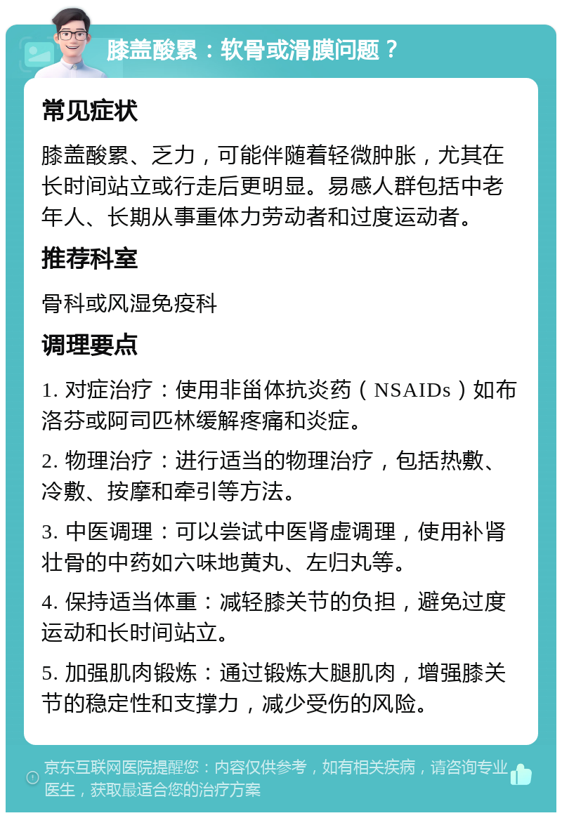 膝盖酸累：软骨或滑膜问题？ 常见症状 膝盖酸累、乏力，可能伴随着轻微肿胀，尤其在长时间站立或行走后更明显。易感人群包括中老年人、长期从事重体力劳动者和过度运动者。 推荐科室 骨科或风湿免疫科 调理要点 1. 对症治疗：使用非甾体抗炎药（NSAIDs）如布洛芬或阿司匹林缓解疼痛和炎症。 2. 物理治疗：进行适当的物理治疗，包括热敷、冷敷、按摩和牵引等方法。 3. 中医调理：可以尝试中医肾虚调理，使用补肾壮骨的中药如六味地黄丸、左归丸等。 4. 保持适当体重：减轻膝关节的负担，避免过度运动和长时间站立。 5. 加强肌肉锻炼：通过锻炼大腿肌肉，增强膝关节的稳定性和支撑力，减少受伤的风险。