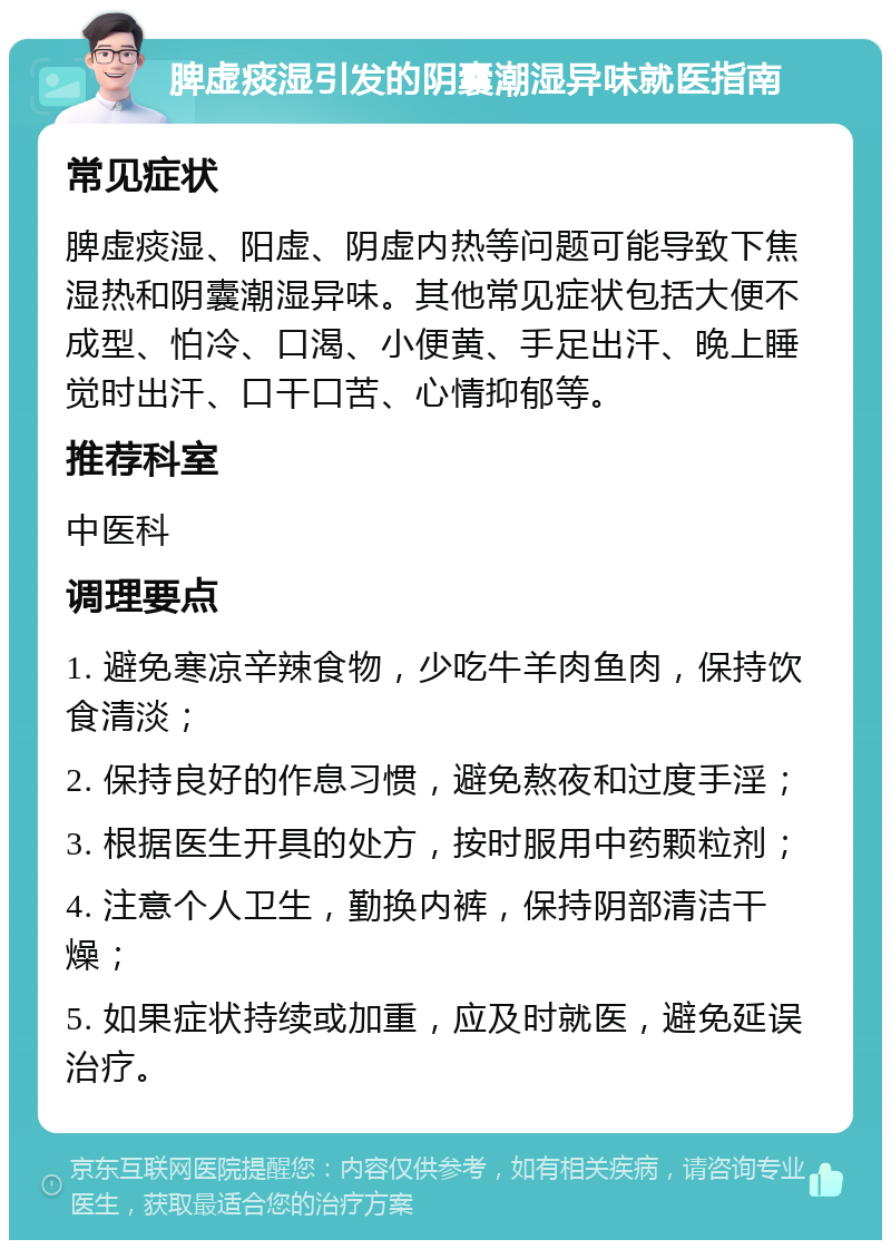 脾虚痰湿引发的阴囊潮湿异味就医指南 常见症状 脾虚痰湿、阳虚、阴虚内热等问题可能导致下焦湿热和阴囊潮湿异味。其他常见症状包括大便不成型、怕冷、口渴、小便黄、手足出汗、晚上睡觉时出汗、口干口苦、心情抑郁等。 推荐科室 中医科 调理要点 1. 避免寒凉辛辣食物，少吃牛羊肉鱼肉，保持饮食清淡； 2. 保持良好的作息习惯，避免熬夜和过度手淫； 3. 根据医生开具的处方，按时服用中药颗粒剂； 4. 注意个人卫生，勤换内裤，保持阴部清洁干燥； 5. 如果症状持续或加重，应及时就医，避免延误治疗。