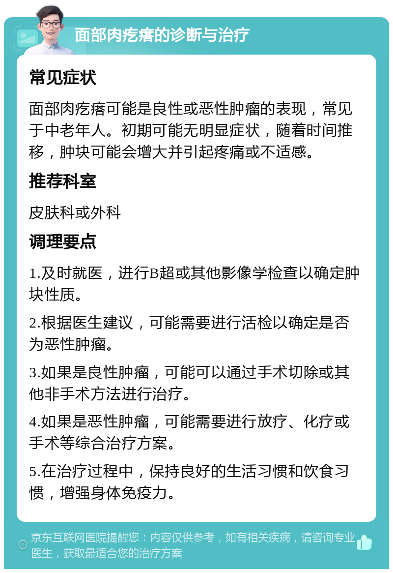 面部肉疙瘩的诊断与治疗 常见症状 面部肉疙瘩可能是良性或恶性肿瘤的表现，常见于中老年人。初期可能无明显症状，随着时间推移，肿块可能会增大并引起疼痛或不适感。 推荐科室 皮肤科或外科 调理要点 1.及时就医，进行B超或其他影像学检查以确定肿块性质。 2.根据医生建议，可能需要进行活检以确定是否为恶性肿瘤。 3.如果是良性肿瘤，可能可以通过手术切除或其他非手术方法进行治疗。 4.如果是恶性肿瘤，可能需要进行放疗、化疗或手术等综合治疗方案。 5.在治疗过程中，保持良好的生活习惯和饮食习惯，增强身体免疫力。