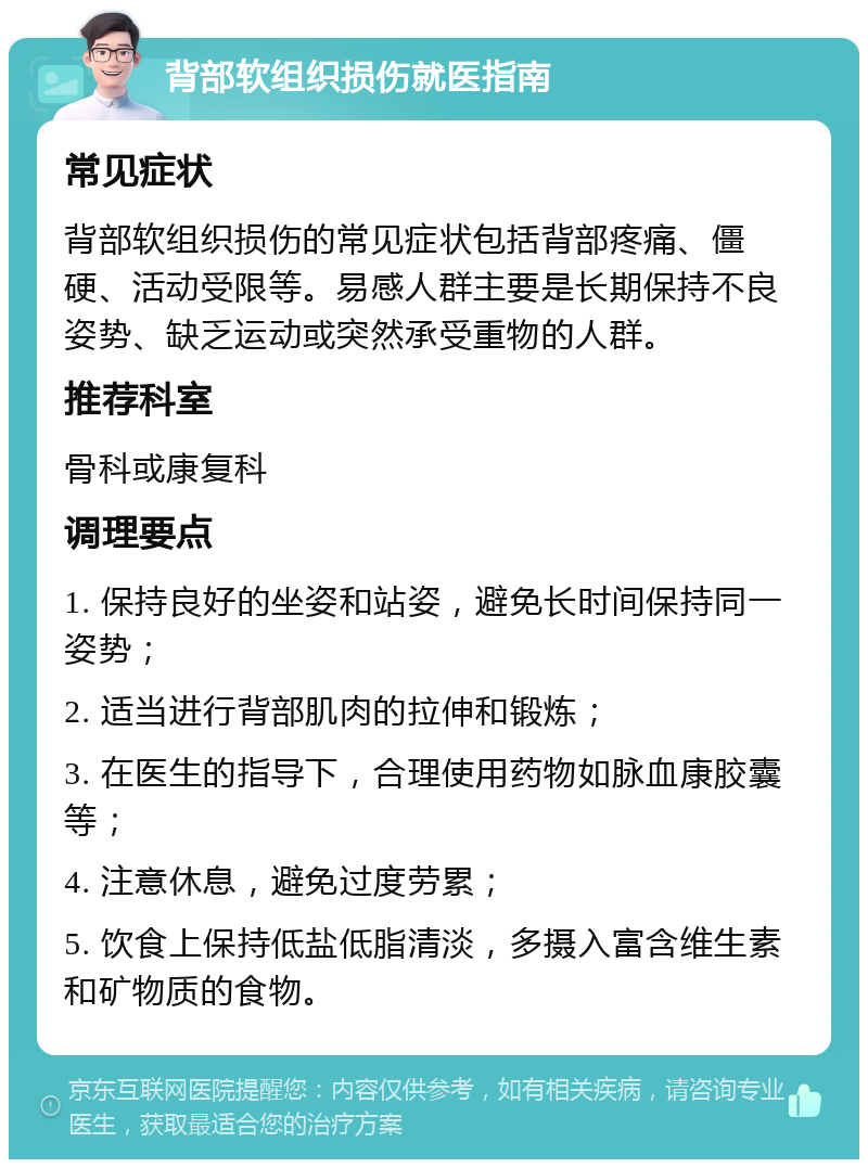 背部软组织损伤就医指南 常见症状 背部软组织损伤的常见症状包括背部疼痛、僵硬、活动受限等。易感人群主要是长期保持不良姿势、缺乏运动或突然承受重物的人群。 推荐科室 骨科或康复科 调理要点 1. 保持良好的坐姿和站姿，避免长时间保持同一姿势； 2. 适当进行背部肌肉的拉伸和锻炼； 3. 在医生的指导下，合理使用药物如脉血康胶囊等； 4. 注意休息，避免过度劳累； 5. 饮食上保持低盐低脂清淡，多摄入富含维生素和矿物质的食物。