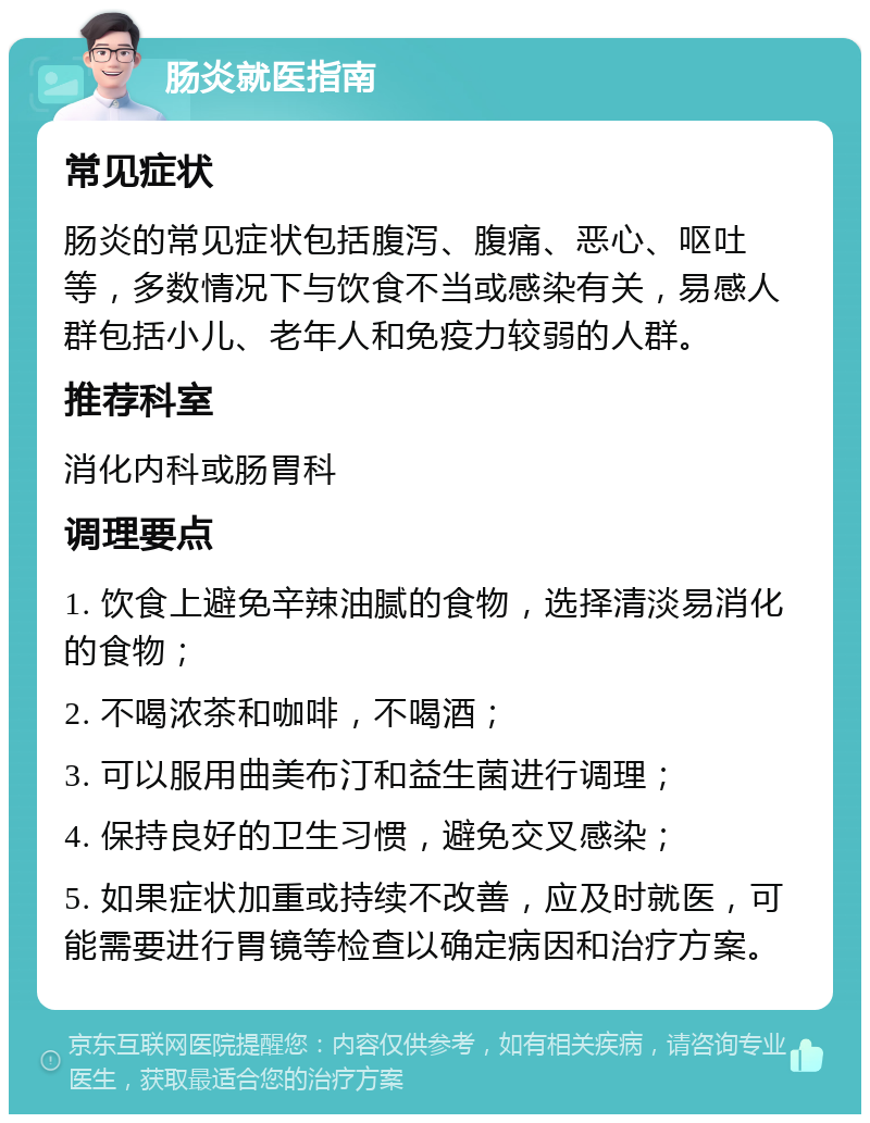 肠炎就医指南 常见症状 肠炎的常见症状包括腹泻、腹痛、恶心、呕吐等，多数情况下与饮食不当或感染有关，易感人群包括小儿、老年人和免疫力较弱的人群。 推荐科室 消化内科或肠胃科 调理要点 1. 饮食上避免辛辣油腻的食物，选择清淡易消化的食物； 2. 不喝浓茶和咖啡，不喝酒； 3. 可以服用曲美布汀和益生菌进行调理； 4. 保持良好的卫生习惯，避免交叉感染； 5. 如果症状加重或持续不改善，应及时就医，可能需要进行胃镜等检查以确定病因和治疗方案。