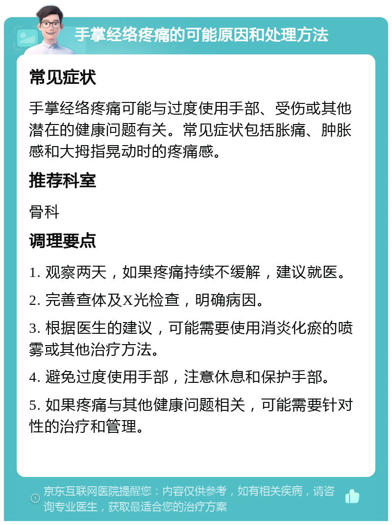 手掌经络疼痛的可能原因和处理方法 常见症状 手掌经络疼痛可能与过度使用手部、受伤或其他潜在的健康问题有关。常见症状包括胀痛、肿胀感和大拇指晃动时的疼痛感。 推荐科室 骨科 调理要点 1. 观察两天，如果疼痛持续不缓解，建议就医。 2. 完善查体及X光检查，明确病因。 3. 根据医生的建议，可能需要使用消炎化瘀的喷雾或其他治疗方法。 4. 避免过度使用手部，注意休息和保护手部。 5. 如果疼痛与其他健康问题相关，可能需要针对性的治疗和管理。