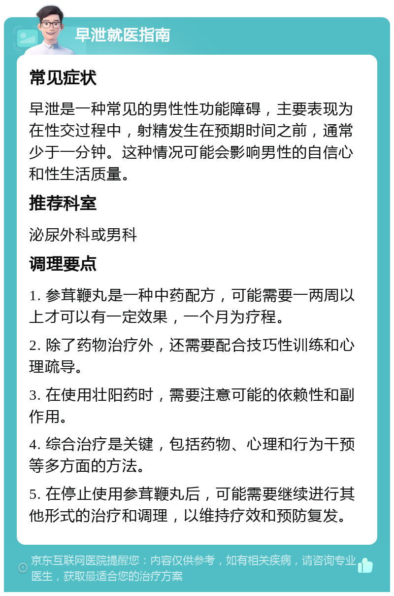 早泄就医指南 常见症状 早泄是一种常见的男性性功能障碍，主要表现为在性交过程中，射精发生在预期时间之前，通常少于一分钟。这种情况可能会影响男性的自信心和性生活质量。 推荐科室 泌尿外科或男科 调理要点 1. 参茸鞭丸是一种中药配方，可能需要一两周以上才可以有一定效果，一个月为疗程。 2. 除了药物治疗外，还需要配合技巧性训练和心理疏导。 3. 在使用壮阳药时，需要注意可能的依赖性和副作用。 4. 综合治疗是关键，包括药物、心理和行为干预等多方面的方法。 5. 在停止使用参茸鞭丸后，可能需要继续进行其他形式的治疗和调理，以维持疗效和预防复发。