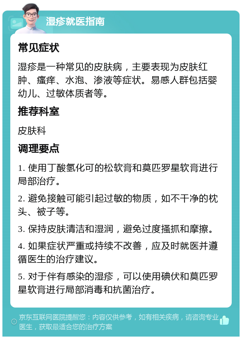 湿疹就医指南 常见症状 湿疹是一种常见的皮肤病，主要表现为皮肤红肿、瘙痒、水泡、渗液等症状。易感人群包括婴幼儿、过敏体质者等。 推荐科室 皮肤科 调理要点 1. 使用丁酸氢化可的松软膏和莫匹罗星软膏进行局部治疗。 2. 避免接触可能引起过敏的物质，如不干净的枕头、被子等。 3. 保持皮肤清洁和湿润，避免过度搔抓和摩擦。 4. 如果症状严重或持续不改善，应及时就医并遵循医生的治疗建议。 5. 对于伴有感染的湿疹，可以使用碘伏和莫匹罗星软膏进行局部消毒和抗菌治疗。