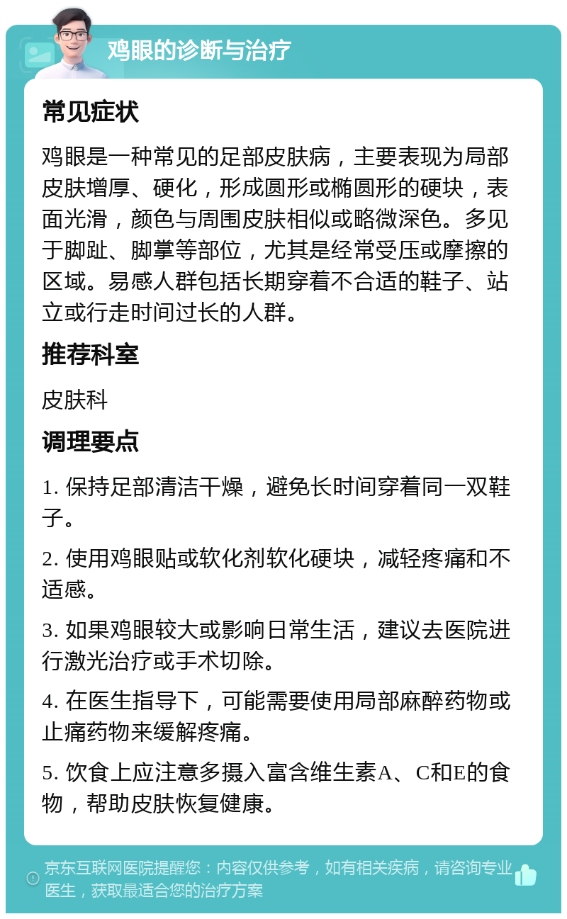 鸡眼的诊断与治疗 常见症状 鸡眼是一种常见的足部皮肤病，主要表现为局部皮肤增厚、硬化，形成圆形或椭圆形的硬块，表面光滑，颜色与周围皮肤相似或略微深色。多见于脚趾、脚掌等部位，尤其是经常受压或摩擦的区域。易感人群包括长期穿着不合适的鞋子、站立或行走时间过长的人群。 推荐科室 皮肤科 调理要点 1. 保持足部清洁干燥，避免长时间穿着同一双鞋子。 2. 使用鸡眼贴或软化剂软化硬块，减轻疼痛和不适感。 3. 如果鸡眼较大或影响日常生活，建议去医院进行激光治疗或手术切除。 4. 在医生指导下，可能需要使用局部麻醉药物或止痛药物来缓解疼痛。 5. 饮食上应注意多摄入富含维生素A、C和E的食物，帮助皮肤恢复健康。