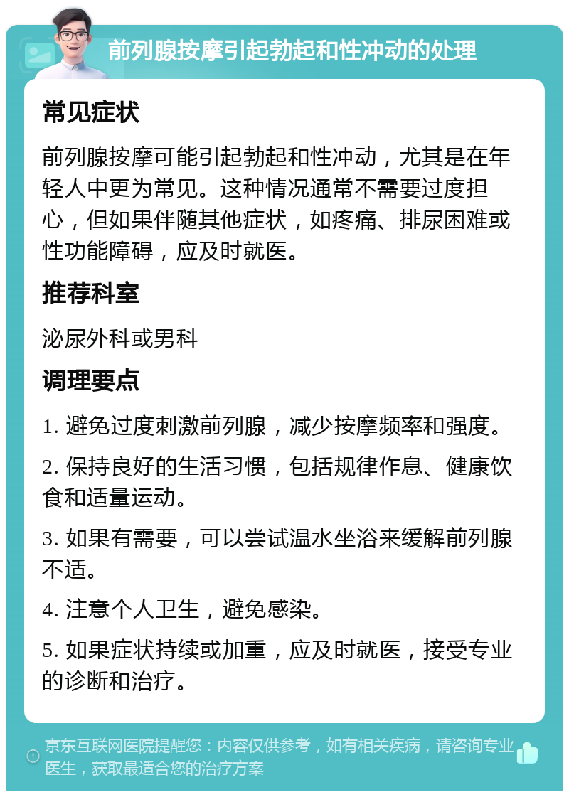 前列腺按摩引起勃起和性冲动的处理 常见症状 前列腺按摩可能引起勃起和性冲动，尤其是在年轻人中更为常见。这种情况通常不需要过度担心，但如果伴随其他症状，如疼痛、排尿困难或性功能障碍，应及时就医。 推荐科室 泌尿外科或男科 调理要点 1. 避免过度刺激前列腺，减少按摩频率和强度。 2. 保持良好的生活习惯，包括规律作息、健康饮食和适量运动。 3. 如果有需要，可以尝试温水坐浴来缓解前列腺不适。 4. 注意个人卫生，避免感染。 5. 如果症状持续或加重，应及时就医，接受专业的诊断和治疗。