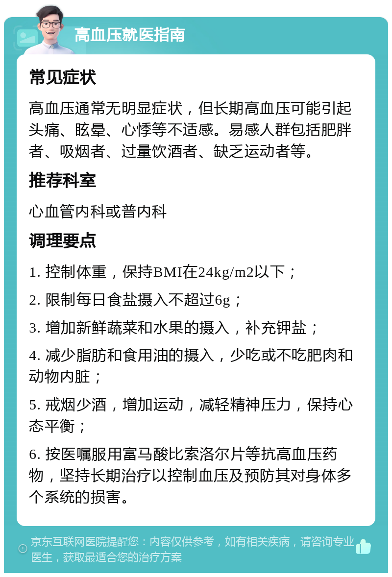 高血压就医指南 常见症状 高血压通常无明显症状，但长期高血压可能引起头痛、眩晕、心悸等不适感。易感人群包括肥胖者、吸烟者、过量饮酒者、缺乏运动者等。 推荐科室 心血管内科或普内科 调理要点 1. 控制体重，保持BMI在24kg/m2以下； 2. 限制每日食盐摄入不超过6g； 3. 增加新鲜蔬菜和水果的摄入，补充钾盐； 4. 减少脂肪和食用油的摄入，少吃或不吃肥肉和动物内脏； 5. 戒烟少酒，增加运动，减轻精神压力，保持心态平衡； 6. 按医嘱服用富马酸比索洛尔片等抗高血压药物，坚持长期治疗以控制血压及预防其对身体多个系统的损害。