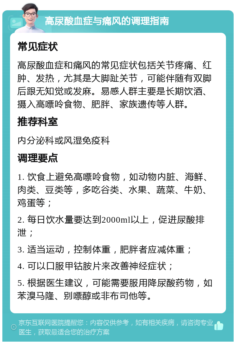 高尿酸血症与痛风的调理指南 常见症状 高尿酸血症和痛风的常见症状包括关节疼痛、红肿、发热，尤其是大脚趾关节，可能伴随有双脚后跟无知觉或发麻。易感人群主要是长期饮酒、摄入高嘌呤食物、肥胖、家族遗传等人群。 推荐科室 内分泌科或风湿免疫科 调理要点 1. 饮食上避免高嘌呤食物，如动物内脏、海鲜、肉类、豆类等，多吃谷类、水果、蔬菜、牛奶、鸡蛋等； 2. 每日饮水量要达到2000ml以上，促进尿酸排泄； 3. 适当运动，控制体重，肥胖者应减体重； 4. 可以口服甲钴胺片来改善神经症状； 5. 根据医生建议，可能需要服用降尿酸药物，如苯溴马隆、别嘌醇或非布司他等。