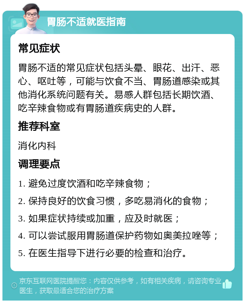 胃肠不适就医指南 常见症状 胃肠不适的常见症状包括头晕、眼花、出汗、恶心、呕吐等，可能与饮食不当、胃肠道感染或其他消化系统问题有关。易感人群包括长期饮酒、吃辛辣食物或有胃肠道疾病史的人群。 推荐科室 消化内科 调理要点 1. 避免过度饮酒和吃辛辣食物； 2. 保持良好的饮食习惯，多吃易消化的食物； 3. 如果症状持续或加重，应及时就医； 4. 可以尝试服用胃肠道保护药物如奥美拉唑等； 5. 在医生指导下进行必要的检查和治疗。