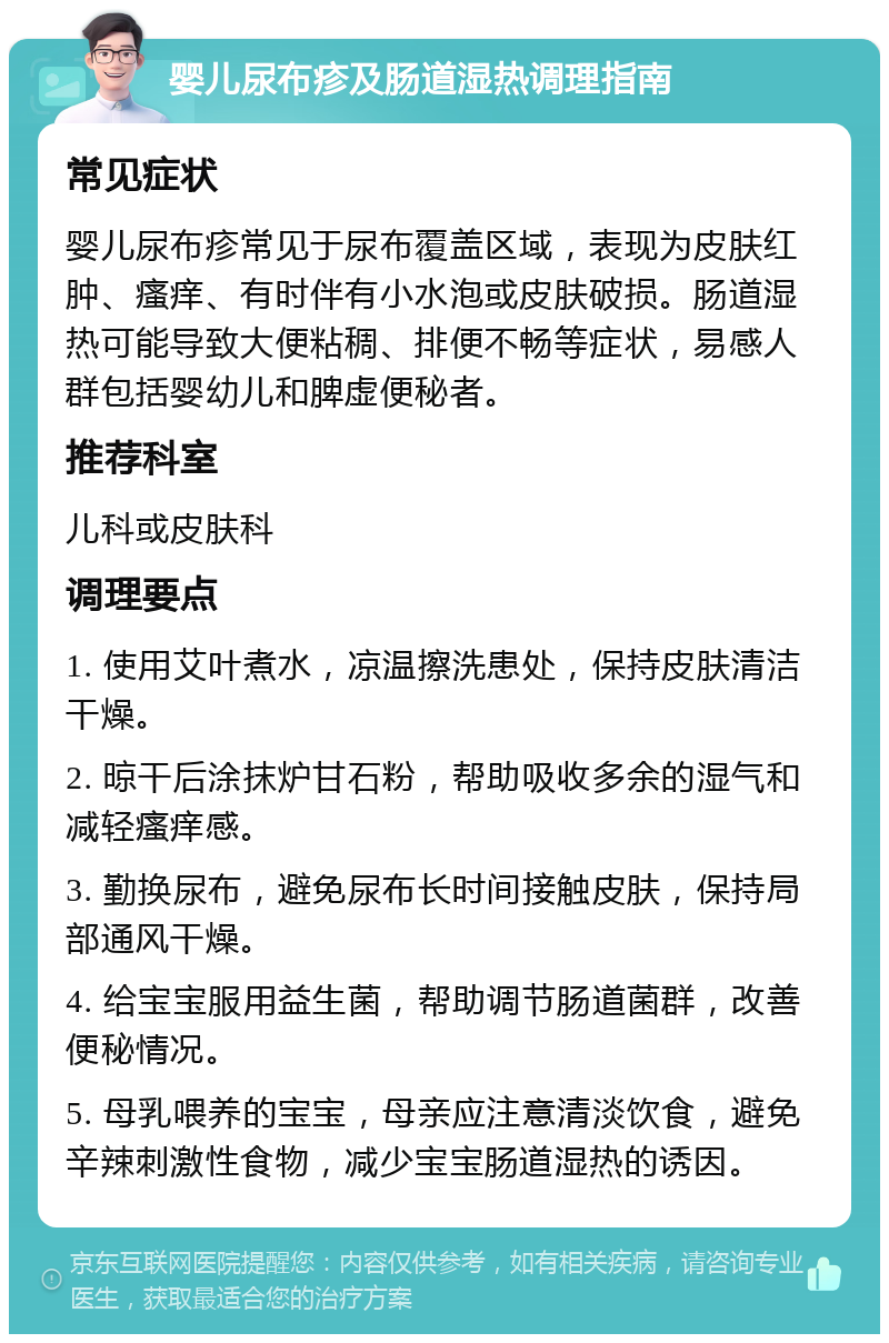 婴儿尿布疹及肠道湿热调理指南 常见症状 婴儿尿布疹常见于尿布覆盖区域，表现为皮肤红肿、瘙痒、有时伴有小水泡或皮肤破损。肠道湿热可能导致大便粘稠、排便不畅等症状，易感人群包括婴幼儿和脾虚便秘者。 推荐科室 儿科或皮肤科 调理要点 1. 使用艾叶煮水，凉温擦洗患处，保持皮肤清洁干燥。 2. 晾干后涂抹炉甘石粉，帮助吸收多余的湿气和减轻瘙痒感。 3. 勤换尿布，避免尿布长时间接触皮肤，保持局部通风干燥。 4. 给宝宝服用益生菌，帮助调节肠道菌群，改善便秘情况。 5. 母乳喂养的宝宝，母亲应注意清淡饮食，避免辛辣刺激性食物，减少宝宝肠道湿热的诱因。