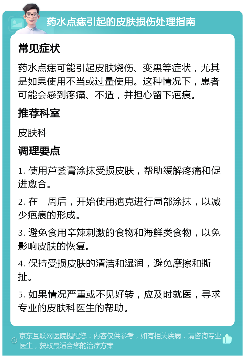 药水点痣引起的皮肤损伤处理指南 常见症状 药水点痣可能引起皮肤烧伤、变黑等症状，尤其是如果使用不当或过量使用。这种情况下，患者可能会感到疼痛、不适，并担心留下疤痕。 推荐科室 皮肤科 调理要点 1. 使用芦荟膏涂抹受损皮肤，帮助缓解疼痛和促进愈合。 2. 在一周后，开始使用疤克进行局部涂抹，以减少疤痕的形成。 3. 避免食用辛辣刺激的食物和海鲜类食物，以免影响皮肤的恢复。 4. 保持受损皮肤的清洁和湿润，避免摩擦和撕扯。 5. 如果情况严重或不见好转，应及时就医，寻求专业的皮肤科医生的帮助。