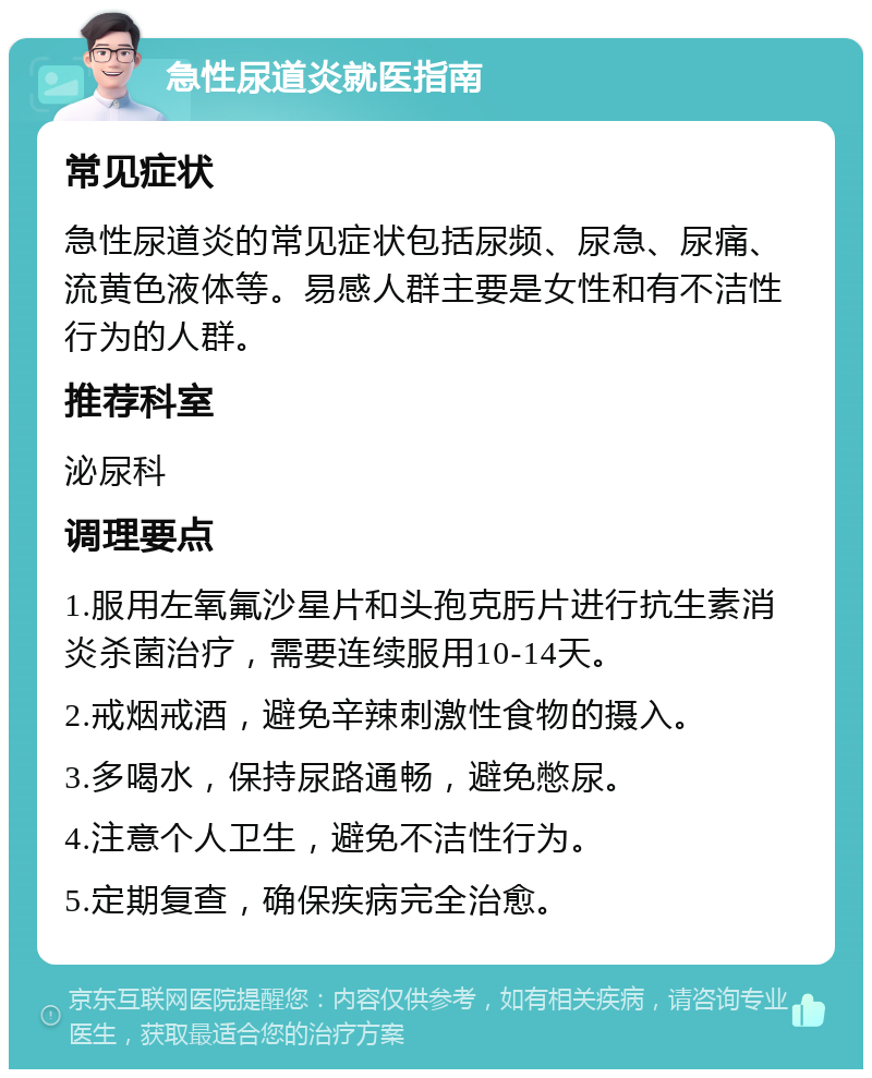 急性尿道炎就医指南 常见症状 急性尿道炎的常见症状包括尿频、尿急、尿痛、流黄色液体等。易感人群主要是女性和有不洁性行为的人群。 推荐科室 泌尿科 调理要点 1.服用左氧氟沙星片和头孢克肟片进行抗生素消炎杀菌治疗，需要连续服用10-14天。 2.戒烟戒酒，避免辛辣刺激性食物的摄入。 3.多喝水，保持尿路通畅，避免憋尿。 4.注意个人卫生，避免不洁性行为。 5.定期复查，确保疾病完全治愈。